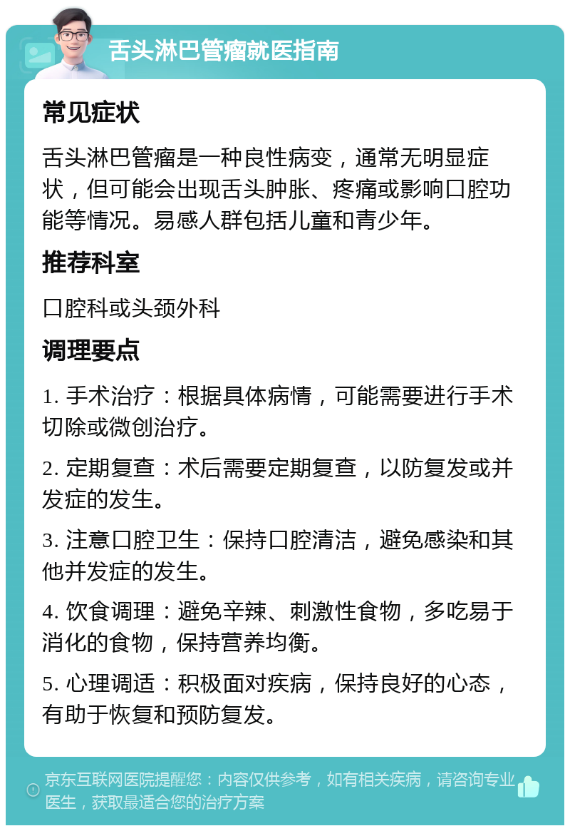 舌头淋巴管瘤就医指南 常见症状 舌头淋巴管瘤是一种良性病变，通常无明显症状，但可能会出现舌头肿胀、疼痛或影响口腔功能等情况。易感人群包括儿童和青少年。 推荐科室 口腔科或头颈外科 调理要点 1. 手术治疗：根据具体病情，可能需要进行手术切除或微创治疗。 2. 定期复查：术后需要定期复查，以防复发或并发症的发生。 3. 注意口腔卫生：保持口腔清洁，避免感染和其他并发症的发生。 4. 饮食调理：避免辛辣、刺激性食物，多吃易于消化的食物，保持营养均衡。 5. 心理调适：积极面对疾病，保持良好的心态，有助于恢复和预防复发。