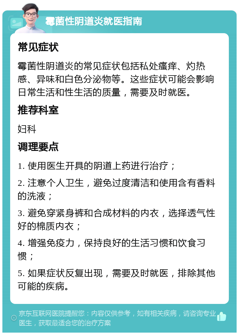 霉菌性阴道炎就医指南 常见症状 霉菌性阴道炎的常见症状包括私处瘙痒、灼热感、异味和白色分泌物等。这些症状可能会影响日常生活和性生活的质量，需要及时就医。 推荐科室 妇科 调理要点 1. 使用医生开具的阴道上药进行治疗； 2. 注意个人卫生，避免过度清洁和使用含有香料的洗液； 3. 避免穿紧身裤和合成材料的内衣，选择透气性好的棉质内衣； 4. 增强免疫力，保持良好的生活习惯和饮食习惯； 5. 如果症状反复出现，需要及时就医，排除其他可能的疾病。