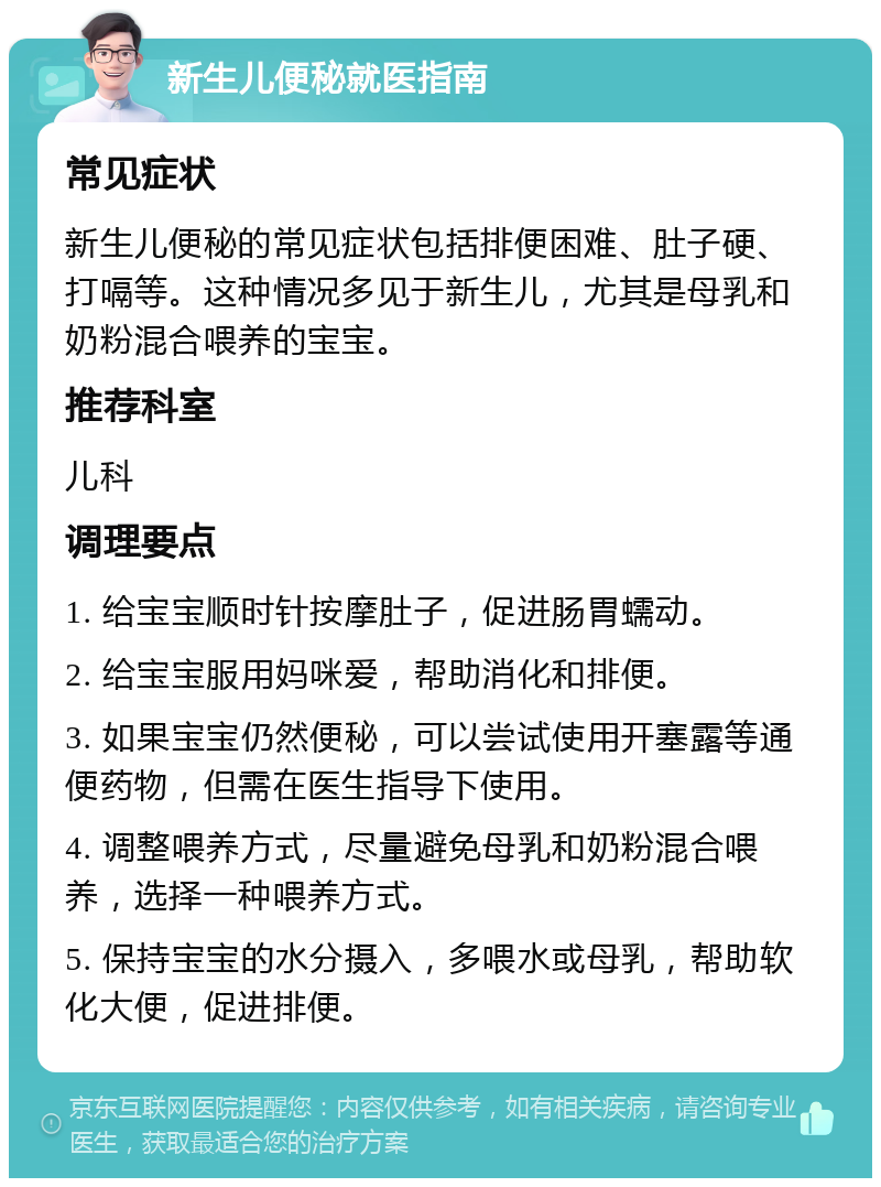 新生儿便秘就医指南 常见症状 新生儿便秘的常见症状包括排便困难、肚子硬、打嗝等。这种情况多见于新生儿，尤其是母乳和奶粉混合喂养的宝宝。 推荐科室 儿科 调理要点 1. 给宝宝顺时针按摩肚子，促进肠胃蠕动。 2. 给宝宝服用妈咪爱，帮助消化和排便。 3. 如果宝宝仍然便秘，可以尝试使用开塞露等通便药物，但需在医生指导下使用。 4. 调整喂养方式，尽量避免母乳和奶粉混合喂养，选择一种喂养方式。 5. 保持宝宝的水分摄入，多喂水或母乳，帮助软化大便，促进排便。