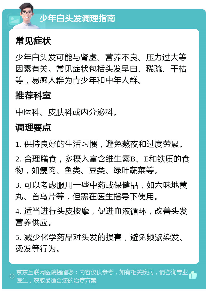 少年白头发调理指南 常见症状 少年白头发可能与肾虚、营养不良、压力过大等因素有关。常见症状包括头发早白、稀疏、干枯等，易感人群为青少年和中年人群。 推荐科室 中医科、皮肤科或内分泌科。 调理要点 1. 保持良好的生活习惯，避免熬夜和过度劳累。 2. 合理膳食，多摄入富含维生素B、E和铁质的食物，如瘦肉、鱼类、豆类、绿叶蔬菜等。 3. 可以考虑服用一些中药或保健品，如六味地黄丸、首乌片等，但需在医生指导下使用。 4. 适当进行头皮按摩，促进血液循环，改善头发营养供应。 5. 减少化学药品对头发的损害，避免频繁染发、烫发等行为。