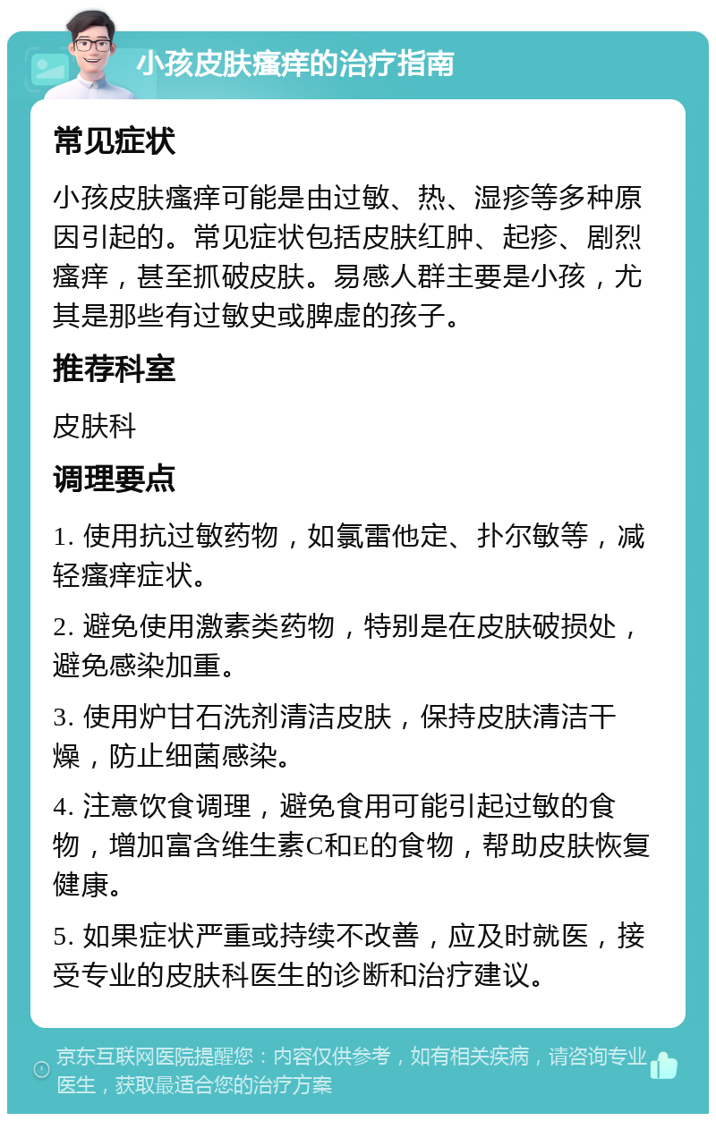 小孩皮肤瘙痒的治疗指南 常见症状 小孩皮肤瘙痒可能是由过敏、热、湿疹等多种原因引起的。常见症状包括皮肤红肿、起疹、剧烈瘙痒，甚至抓破皮肤。易感人群主要是小孩，尤其是那些有过敏史或脾虚的孩子。 推荐科室 皮肤科 调理要点 1. 使用抗过敏药物，如氯雷他定、扑尔敏等，减轻瘙痒症状。 2. 避免使用激素类药物，特别是在皮肤破损处，避免感染加重。 3. 使用炉甘石洗剂清洁皮肤，保持皮肤清洁干燥，防止细菌感染。 4. 注意饮食调理，避免食用可能引起过敏的食物，增加富含维生素C和E的食物，帮助皮肤恢复健康。 5. 如果症状严重或持续不改善，应及时就医，接受专业的皮肤科医生的诊断和治疗建议。