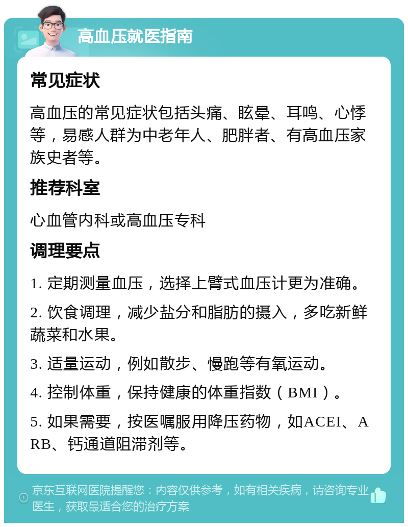 高血压就医指南 常见症状 高血压的常见症状包括头痛、眩晕、耳鸣、心悸等，易感人群为中老年人、肥胖者、有高血压家族史者等。 推荐科室 心血管内科或高血压专科 调理要点 1. 定期测量血压，选择上臂式血压计更为准确。 2. 饮食调理，减少盐分和脂肪的摄入，多吃新鲜蔬菜和水果。 3. 适量运动，例如散步、慢跑等有氧运动。 4. 控制体重，保持健康的体重指数（BMI）。 5. 如果需要，按医嘱服用降压药物，如ACEI、ARB、钙通道阻滞剂等。