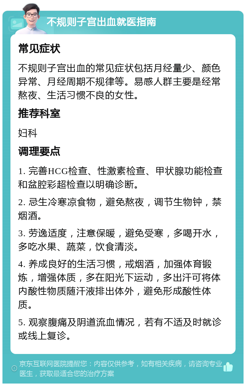 不规则子宫出血就医指南 常见症状 不规则子宫出血的常见症状包括月经量少、颜色异常、月经周期不规律等。易感人群主要是经常熬夜、生活习惯不良的女性。 推荐科室 妇科 调理要点 1. 完善HCG检查、性激素检查、甲状腺功能检查和盆腔彩超检查以明确诊断。 2. 忌生冷寒凉食物，避免熬夜，调节生物钟，禁烟酒。 3. 劳逸适度，注意保暖，避免受寒，多喝开水，多吃水果、蔬菜，饮食清淡。 4. 养成良好的生活习惯，戒烟酒，加强体育锻炼，增强体质，多在阳光下运动，多出汗可将体内酸性物质随汗液排出体外，避免形成酸性体质。 5. 观察腹痛及阴道流血情况，若有不适及时就诊或线上复诊。