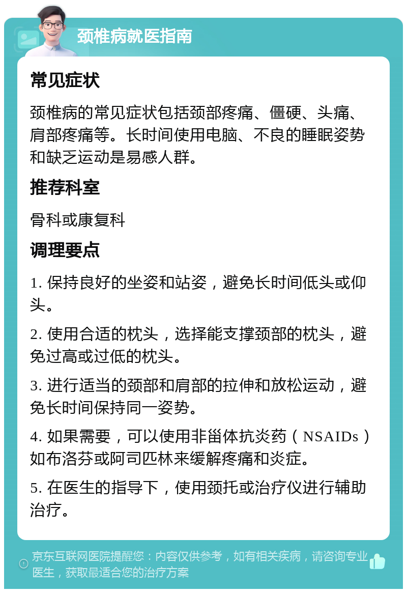 颈椎病就医指南 常见症状 颈椎病的常见症状包括颈部疼痛、僵硬、头痛、肩部疼痛等。长时间使用电脑、不良的睡眠姿势和缺乏运动是易感人群。 推荐科室 骨科或康复科 调理要点 1. 保持良好的坐姿和站姿，避免长时间低头或仰头。 2. 使用合适的枕头，选择能支撑颈部的枕头，避免过高或过低的枕头。 3. 进行适当的颈部和肩部的拉伸和放松运动，避免长时间保持同一姿势。 4. 如果需要，可以使用非甾体抗炎药（NSAIDs）如布洛芬或阿司匹林来缓解疼痛和炎症。 5. 在医生的指导下，使用颈托或治疗仪进行辅助治疗。