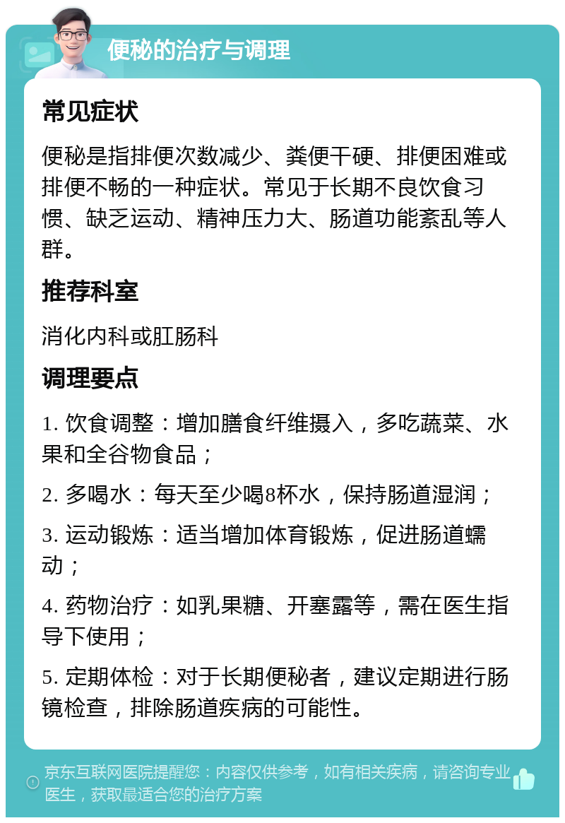 便秘的治疗与调理 常见症状 便秘是指排便次数减少、粪便干硬、排便困难或排便不畅的一种症状。常见于长期不良饮食习惯、缺乏运动、精神压力大、肠道功能紊乱等人群。 推荐科室 消化内科或肛肠科 调理要点 1. 饮食调整：增加膳食纤维摄入，多吃蔬菜、水果和全谷物食品； 2. 多喝水：每天至少喝8杯水，保持肠道湿润； 3. 运动锻炼：适当增加体育锻炼，促进肠道蠕动； 4. 药物治疗：如乳果糖、开塞露等，需在医生指导下使用； 5. 定期体检：对于长期便秘者，建议定期进行肠镜检查，排除肠道疾病的可能性。