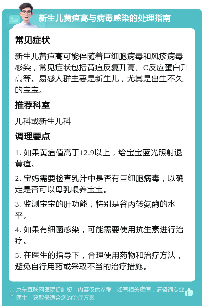 新生儿黄疸高与病毒感染的处理指南 常见症状 新生儿黄疸高可能伴随着巨细胞病毒和风疹病毒感染，常见症状包括黄疸反复升高、C反应蛋白升高等。易感人群主要是新生儿，尤其是出生不久的宝宝。 推荐科室 儿科或新生儿科 调理要点 1. 如果黄疸值高于12.9以上，给宝宝蓝光照射退黄疸。 2. 宝妈需要检查乳汁中是否有巨细胞病毒，以确定是否可以母乳喂养宝宝。 3. 监测宝宝的肝功能，特别是谷丙转氨酶的水平。 4. 如果有细菌感染，可能需要使用抗生素进行治疗。 5. 在医生的指导下，合理使用药物和治疗方法，避免自行用药或采取不当的治疗措施。