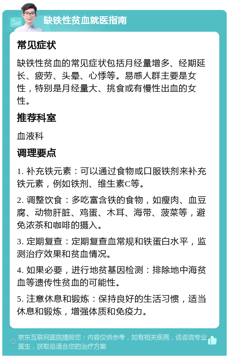 缺铁性贫血就医指南 常见症状 缺铁性贫血的常见症状包括月经量增多、经期延长、疲劳、头晕、心悸等。易感人群主要是女性，特别是月经量大、挑食或有慢性出血的女性。 推荐科室 血液科 调理要点 1. 补充铁元素：可以通过食物或口服铁剂来补充铁元素，例如铁剂、维生素C等。 2. 调整饮食：多吃富含铁的食物，如瘦肉、血豆腐、动物肝脏、鸡蛋、木耳、海带、菠菜等，避免浓茶和咖啡的摄入。 3. 定期复查：定期复查血常规和铁蛋白水平，监测治疗效果和贫血情况。 4. 如果必要，进行地贫基因检测：排除地中海贫血等遗传性贫血的可能性。 5. 注意休息和锻炼：保持良好的生活习惯，适当休息和锻炼，增强体质和免疫力。