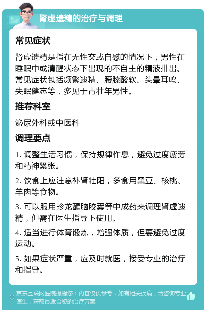 肾虚遗精的治疗与调理 常见症状 肾虚遗精是指在无性交或自慰的情况下，男性在睡眠中或清醒状态下出现的不自主的精液排出。常见症状包括频繁遗精、腰膝酸软、头晕耳鸣、失眠健忘等，多见于青壮年男性。 推荐科室 泌尿外科或中医科 调理要点 1. 调整生活习惯，保持规律作息，避免过度疲劳和精神紧张。 2. 饮食上应注意补肾壮阳，多食用黑豆、核桃、羊肉等食物。 3. 可以服用珍龙醒脑胶囊等中成药来调理肾虚遗精，但需在医生指导下使用。 4. 适当进行体育锻炼，增强体质，但要避免过度运动。 5. 如果症状严重，应及时就医，接受专业的治疗和指导。