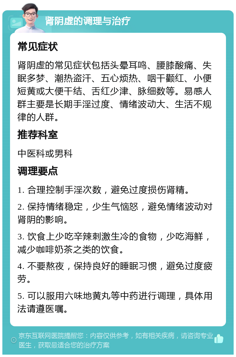 肾阴虚的调理与治疗 常见症状 肾阴虚的常见症状包括头晕耳鸣、腰膝酸痛、失眠多梦、潮热盗汗、五心烦热、咽干颧红、小便短黄或大便干结、舌红少津、脉细数等。易感人群主要是长期手淫过度、情绪波动大、生活不规律的人群。 推荐科室 中医科或男科 调理要点 1. 合理控制手淫次数，避免过度损伤肾精。 2. 保持情绪稳定，少生气恼怒，避免情绪波动对肾阴的影响。 3. 饮食上少吃辛辣刺激生冷的食物，少吃海鲜，减少咖啡奶茶之类的饮食。 4. 不要熬夜，保持良好的睡眠习惯，避免过度疲劳。 5. 可以服用六味地黄丸等中药进行调理，具体用法请遵医嘱。