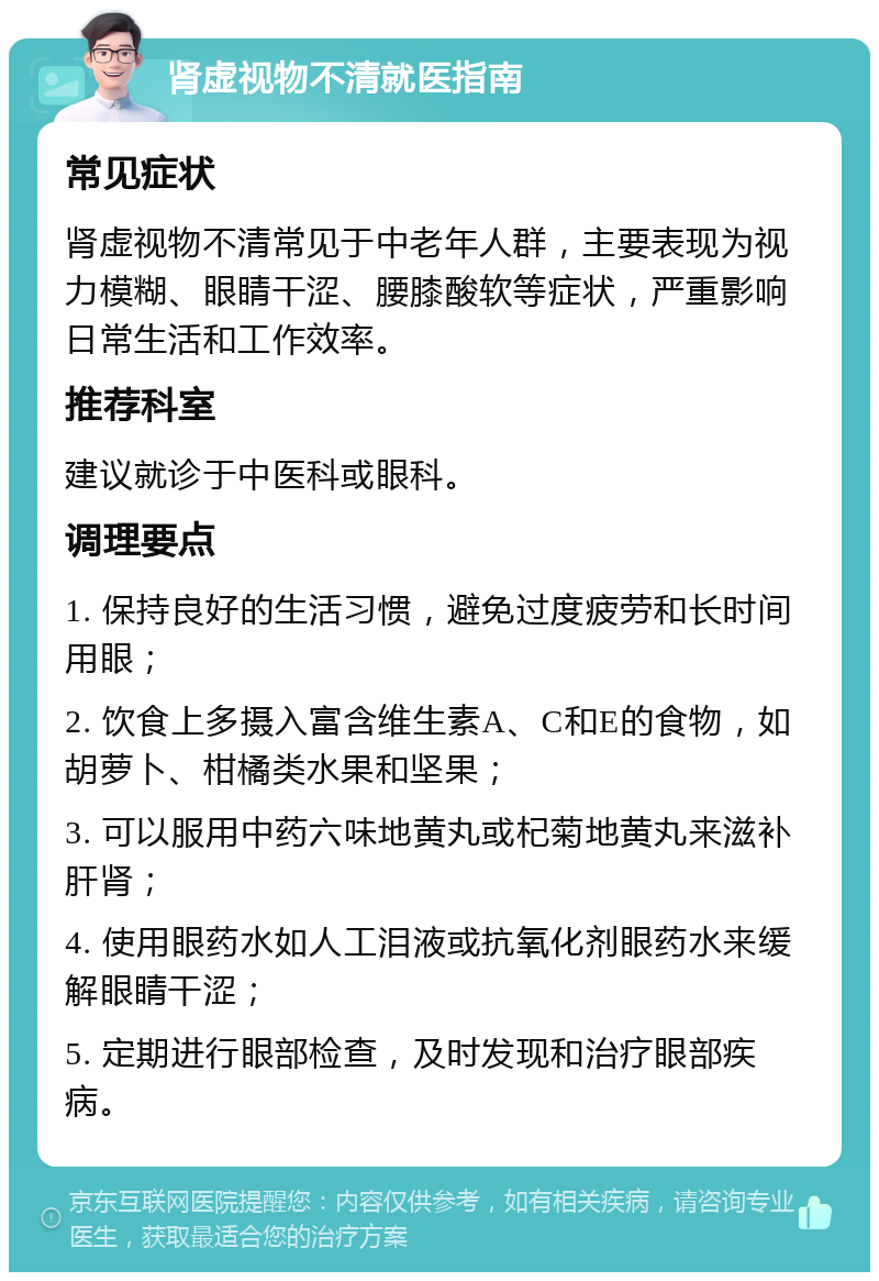 肾虚视物不清就医指南 常见症状 肾虚视物不清常见于中老年人群，主要表现为视力模糊、眼睛干涩、腰膝酸软等症状，严重影响日常生活和工作效率。 推荐科室 建议就诊于中医科或眼科。 调理要点 1. 保持良好的生活习惯，避免过度疲劳和长时间用眼； 2. 饮食上多摄入富含维生素A、C和E的食物，如胡萝卜、柑橘类水果和坚果； 3. 可以服用中药六味地黄丸或杞菊地黄丸来滋补肝肾； 4. 使用眼药水如人工泪液或抗氧化剂眼药水来缓解眼睛干涩； 5. 定期进行眼部检查，及时发现和治疗眼部疾病。