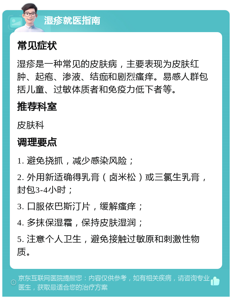 湿疹就医指南 常见症状 湿疹是一种常见的皮肤病，主要表现为皮肤红肿、起疱、渗液、结痂和剧烈瘙痒。易感人群包括儿童、过敏体质者和免疫力低下者等。 推荐科室 皮肤科 调理要点 1. 避免挠抓，减少感染风险； 2. 外用新适确得乳膏（卤米松）或三氯生乳膏，封包3-4小时； 3. 口服依巴斯汀片，缓解瘙痒； 4. 多抹保湿霜，保持皮肤湿润； 5. 注意个人卫生，避免接触过敏原和刺激性物质。