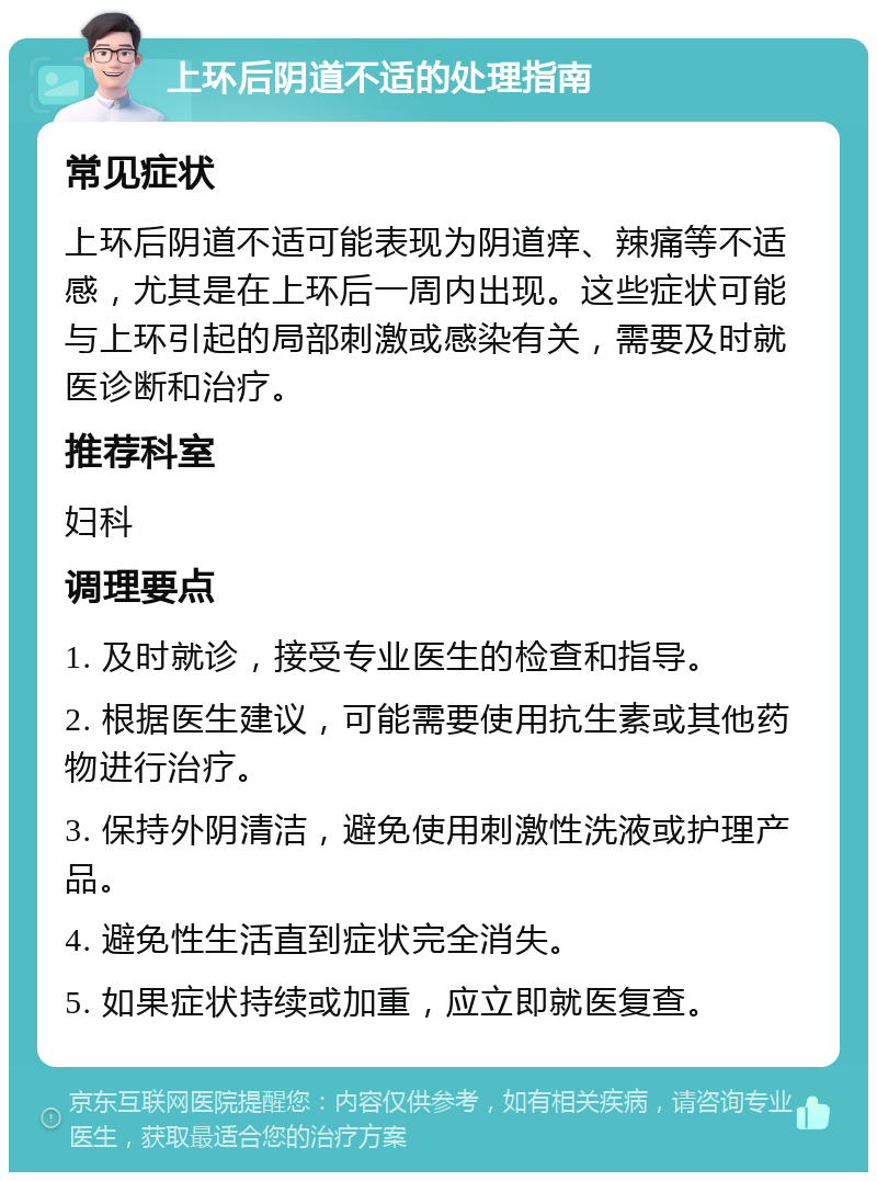 上环后阴道不适的处理指南 常见症状 上环后阴道不适可能表现为阴道痒、辣痛等不适感，尤其是在上环后一周内出现。这些症状可能与上环引起的局部刺激或感染有关，需要及时就医诊断和治疗。 推荐科室 妇科 调理要点 1. 及时就诊，接受专业医生的检查和指导。 2. 根据医生建议，可能需要使用抗生素或其他药物进行治疗。 3. 保持外阴清洁，避免使用刺激性洗液或护理产品。 4. 避免性生活直到症状完全消失。 5. 如果症状持续或加重，应立即就医复查。