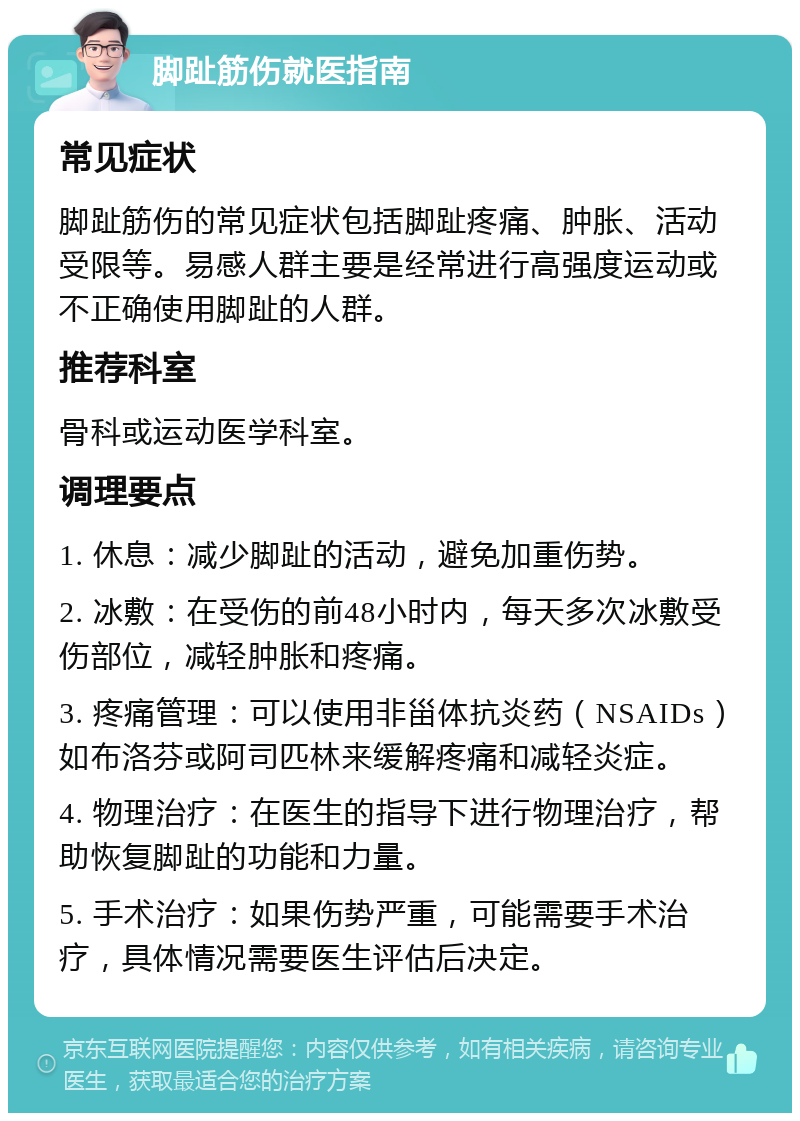 脚趾筋伤就医指南 常见症状 脚趾筋伤的常见症状包括脚趾疼痛、肿胀、活动受限等。易感人群主要是经常进行高强度运动或不正确使用脚趾的人群。 推荐科室 骨科或运动医学科室。 调理要点 1. 休息：减少脚趾的活动，避免加重伤势。 2. 冰敷：在受伤的前48小时内，每天多次冰敷受伤部位，减轻肿胀和疼痛。 3. 疼痛管理：可以使用非甾体抗炎药（NSAIDs）如布洛芬或阿司匹林来缓解疼痛和减轻炎症。 4. 物理治疗：在医生的指导下进行物理治疗，帮助恢复脚趾的功能和力量。 5. 手术治疗：如果伤势严重，可能需要手术治疗，具体情况需要医生评估后决定。