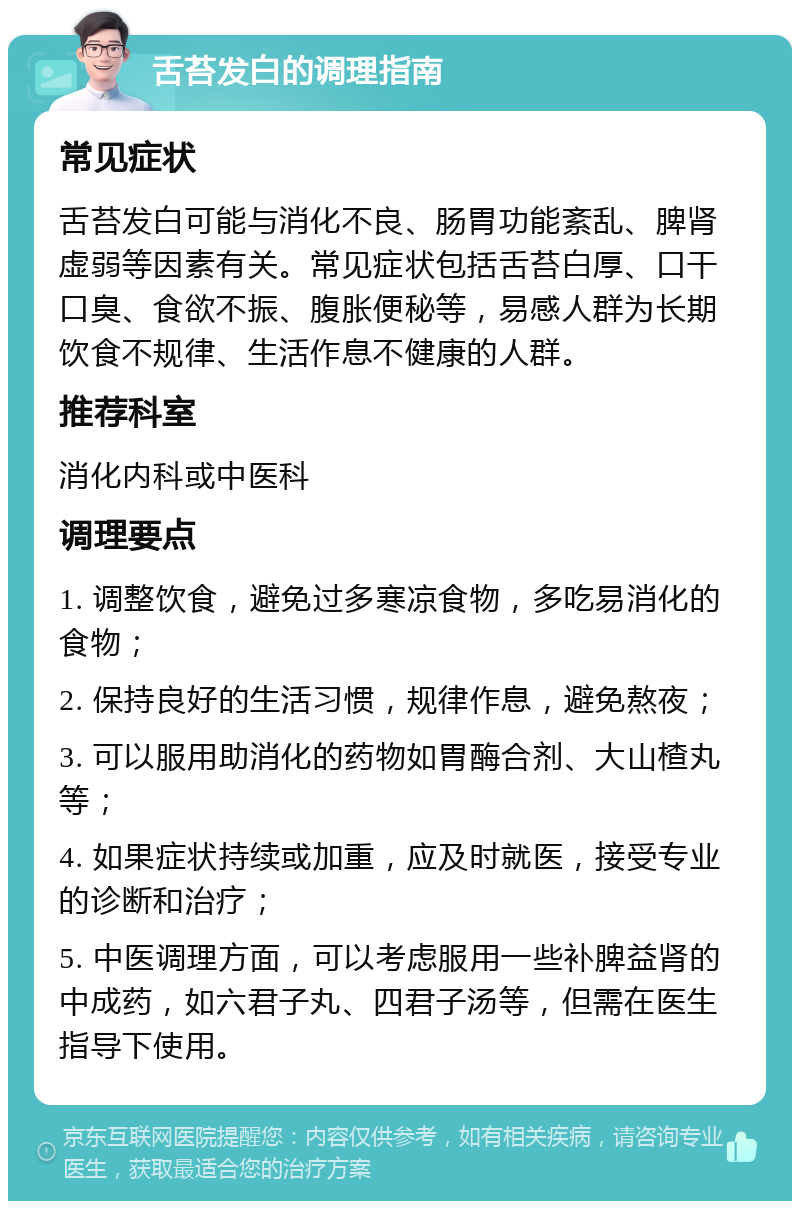 舌苔发白的调理指南 常见症状 舌苔发白可能与消化不良、肠胃功能紊乱、脾肾虚弱等因素有关。常见症状包括舌苔白厚、口干口臭、食欲不振、腹胀便秘等，易感人群为长期饮食不规律、生活作息不健康的人群。 推荐科室 消化内科或中医科 调理要点 1. 调整饮食，避免过多寒凉食物，多吃易消化的食物； 2. 保持良好的生活习惯，规律作息，避免熬夜； 3. 可以服用助消化的药物如胃酶合剂、大山楂丸等； 4. 如果症状持续或加重，应及时就医，接受专业的诊断和治疗； 5. 中医调理方面，可以考虑服用一些补脾益肾的中成药，如六君子丸、四君子汤等，但需在医生指导下使用。