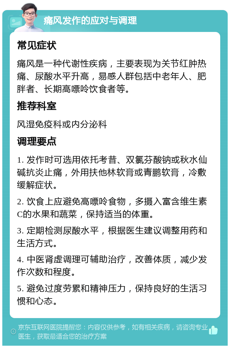 痛风发作的应对与调理 常见症状 痛风是一种代谢性疾病，主要表现为关节红肿热痛、尿酸水平升高，易感人群包括中老年人、肥胖者、长期高嘌呤饮食者等。 推荐科室 风湿免疫科或内分泌科 调理要点 1. 发作时可选用依托考昔、双氯芬酸钠或秋水仙碱抗炎止痛，外用扶他林软膏或青鹏软膏，冷敷缓解症状。 2. 饮食上应避免高嘌呤食物，多摄入富含维生素C的水果和蔬菜，保持适当的体重。 3. 定期检测尿酸水平，根据医生建议调整用药和生活方式。 4. 中医肾虚调理可辅助治疗，改善体质，减少发作次数和程度。 5. 避免过度劳累和精神压力，保持良好的生活习惯和心态。