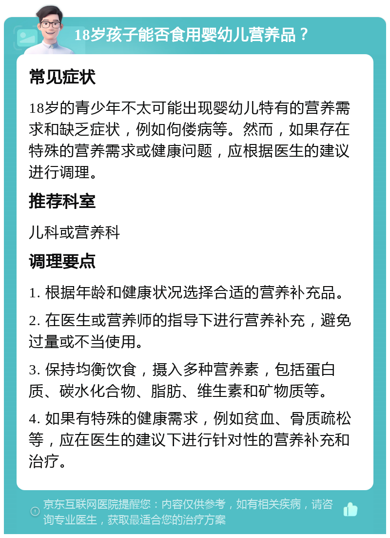 18岁孩子能否食用婴幼儿营养品？ 常见症状 18岁的青少年不太可能出现婴幼儿特有的营养需求和缺乏症状，例如佝偻病等。然而，如果存在特殊的营养需求或健康问题，应根据医生的建议进行调理。 推荐科室 儿科或营养科 调理要点 1. 根据年龄和健康状况选择合适的营养补充品。 2. 在医生或营养师的指导下进行营养补充，避免过量或不当使用。 3. 保持均衡饮食，摄入多种营养素，包括蛋白质、碳水化合物、脂肪、维生素和矿物质等。 4. 如果有特殊的健康需求，例如贫血、骨质疏松等，应在医生的建议下进行针对性的营养补充和治疗。