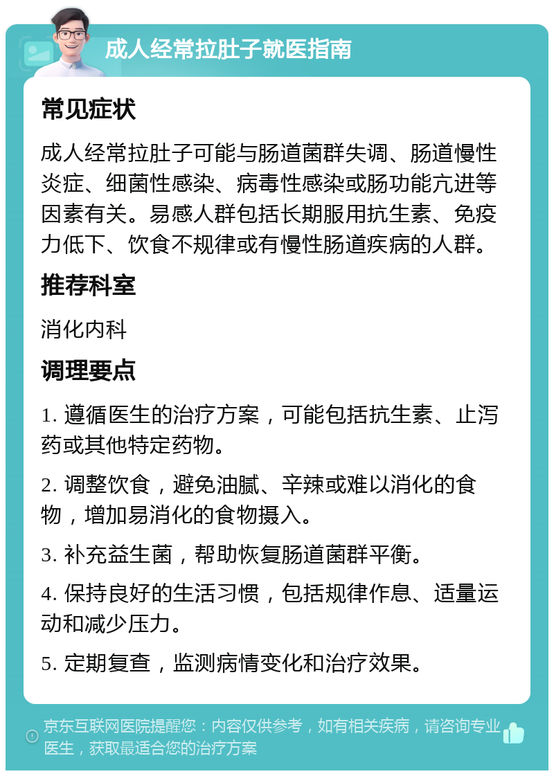 成人经常拉肚子就医指南 常见症状 成人经常拉肚子可能与肠道菌群失调、肠道慢性炎症、细菌性感染、病毒性感染或肠功能亢进等因素有关。易感人群包括长期服用抗生素、免疫力低下、饮食不规律或有慢性肠道疾病的人群。 推荐科室 消化内科 调理要点 1. 遵循医生的治疗方案，可能包括抗生素、止泻药或其他特定药物。 2. 调整饮食，避免油腻、辛辣或难以消化的食物，增加易消化的食物摄入。 3. 补充益生菌，帮助恢复肠道菌群平衡。 4. 保持良好的生活习惯，包括规律作息、适量运动和减少压力。 5. 定期复查，监测病情变化和治疗效果。