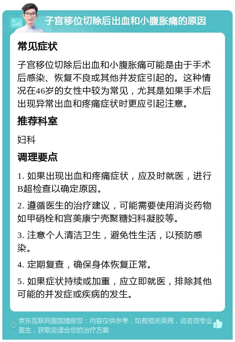 子宫移位切除后出血和小腹胀痛的原因 常见症状 子宫移位切除后出血和小腹胀痛可能是由于手术后感染、恢复不良或其他并发症引起的。这种情况在46岁的女性中较为常见，尤其是如果手术后出现异常出血和疼痛症状时更应引起注意。 推荐科室 妇科 调理要点 1. 如果出现出血和疼痛症状，应及时就医，进行B超检查以确定原因。 2. 遵循医生的治疗建议，可能需要使用消炎药物如甲硝栓和宫美康宁壳聚糖妇科凝胶等。 3. 注意个人清洁卫生，避免性生活，以预防感染。 4. 定期复查，确保身体恢复正常。 5. 如果症状持续或加重，应立即就医，排除其他可能的并发症或疾病的发生。