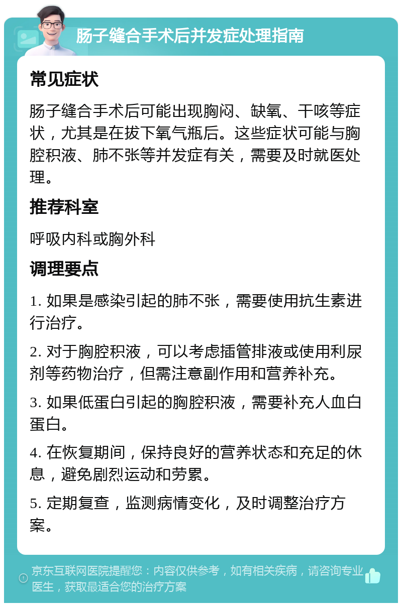 肠子缝合手术后并发症处理指南 常见症状 肠子缝合手术后可能出现胸闷、缺氧、干咳等症状，尤其是在拔下氧气瓶后。这些症状可能与胸腔积液、肺不张等并发症有关，需要及时就医处理。 推荐科室 呼吸内科或胸外科 调理要点 1. 如果是感染引起的肺不张，需要使用抗生素进行治疗。 2. 对于胸腔积液，可以考虑插管排液或使用利尿剂等药物治疗，但需注意副作用和营养补充。 3. 如果低蛋白引起的胸腔积液，需要补充人血白蛋白。 4. 在恢复期间，保持良好的营养状态和充足的休息，避免剧烈运动和劳累。 5. 定期复查，监测病情变化，及时调整治疗方案。