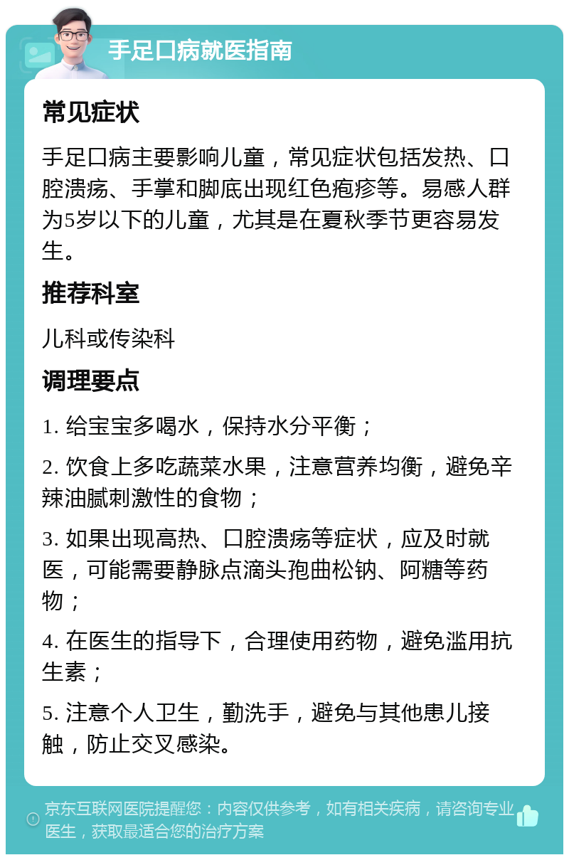 手足口病就医指南 常见症状 手足口病主要影响儿童，常见症状包括发热、口腔溃疡、手掌和脚底出现红色疱疹等。易感人群为5岁以下的儿童，尤其是在夏秋季节更容易发生。 推荐科室 儿科或传染科 调理要点 1. 给宝宝多喝水，保持水分平衡； 2. 饮食上多吃蔬菜水果，注意营养均衡，避免辛辣油腻刺激性的食物； 3. 如果出现高热、口腔溃疡等症状，应及时就医，可能需要静脉点滴头孢曲松钠、阿糖等药物； 4. 在医生的指导下，合理使用药物，避免滥用抗生素； 5. 注意个人卫生，勤洗手，避免与其他患儿接触，防止交叉感染。