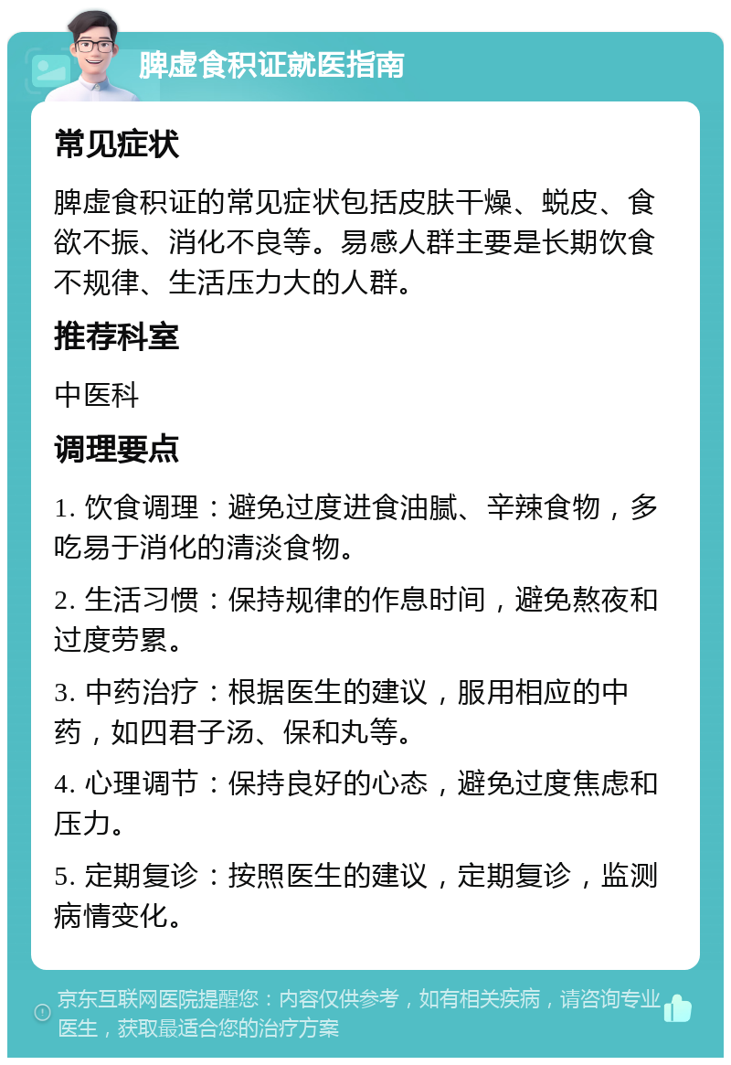 脾虚食积证就医指南 常见症状 脾虚食积证的常见症状包括皮肤干燥、蜕皮、食欲不振、消化不良等。易感人群主要是长期饮食不规律、生活压力大的人群。 推荐科室 中医科 调理要点 1. 饮食调理：避免过度进食油腻、辛辣食物，多吃易于消化的清淡食物。 2. 生活习惯：保持规律的作息时间，避免熬夜和过度劳累。 3. 中药治疗：根据医生的建议，服用相应的中药，如四君子汤、保和丸等。 4. 心理调节：保持良好的心态，避免过度焦虑和压力。 5. 定期复诊：按照医生的建议，定期复诊，监测病情变化。