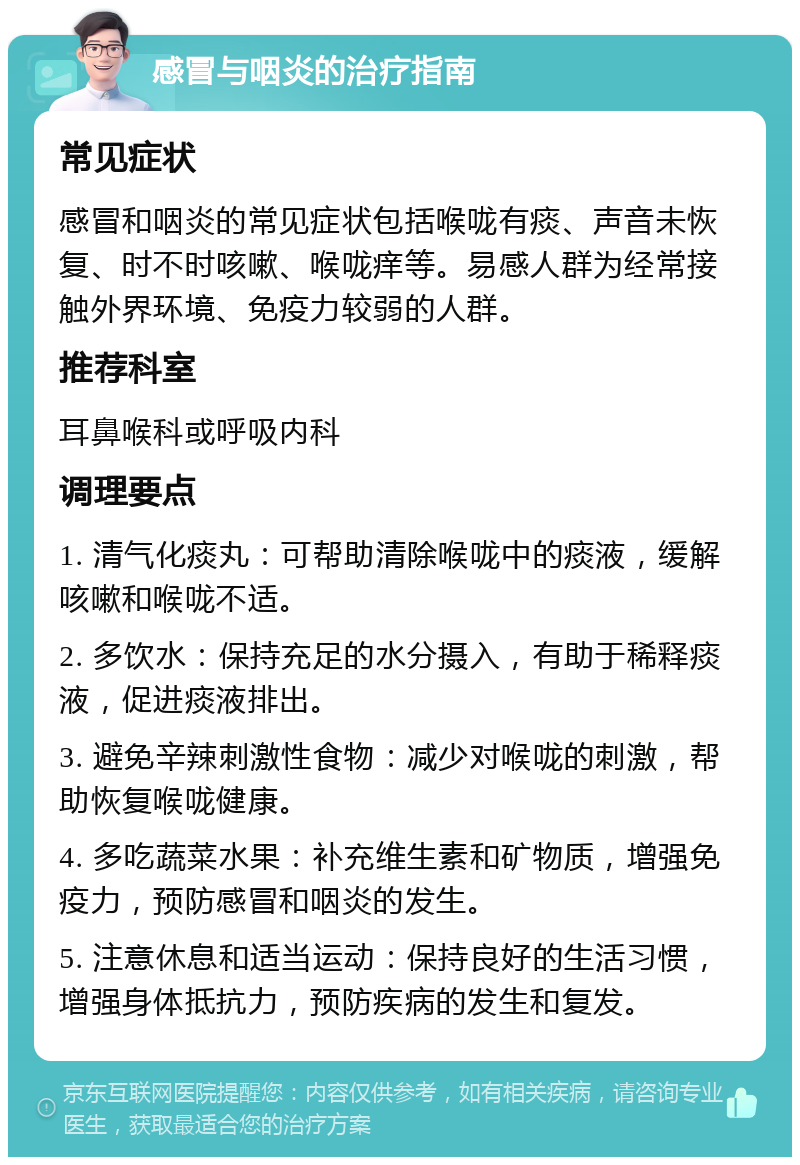 感冒与咽炎的治疗指南 常见症状 感冒和咽炎的常见症状包括喉咙有痰、声音未恢复、时不时咳嗽、喉咙痒等。易感人群为经常接触外界环境、免疫力较弱的人群。 推荐科室 耳鼻喉科或呼吸内科 调理要点 1. 清气化痰丸：可帮助清除喉咙中的痰液，缓解咳嗽和喉咙不适。 2. 多饮水：保持充足的水分摄入，有助于稀释痰液，促进痰液排出。 3. 避免辛辣刺激性食物：减少对喉咙的刺激，帮助恢复喉咙健康。 4. 多吃蔬菜水果：补充维生素和矿物质，增强免疫力，预防感冒和咽炎的发生。 5. 注意休息和适当运动：保持良好的生活习惯，增强身体抵抗力，预防疾病的发生和复发。