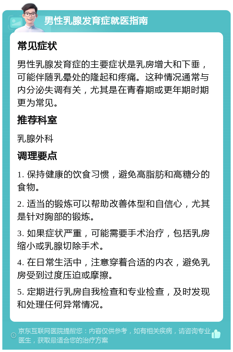 男性乳腺发育症就医指南 常见症状 男性乳腺发育症的主要症状是乳房增大和下垂，可能伴随乳晕处的隆起和疼痛。这种情况通常与内分泌失调有关，尤其是在青春期或更年期时期更为常见。 推荐科室 乳腺外科 调理要点 1. 保持健康的饮食习惯，避免高脂肪和高糖分的食物。 2. 适当的锻炼可以帮助改善体型和自信心，尤其是针对胸部的锻炼。 3. 如果症状严重，可能需要手术治疗，包括乳房缩小或乳腺切除手术。 4. 在日常生活中，注意穿着合适的内衣，避免乳房受到过度压迫或摩擦。 5. 定期进行乳房自我检查和专业检查，及时发现和处理任何异常情况。