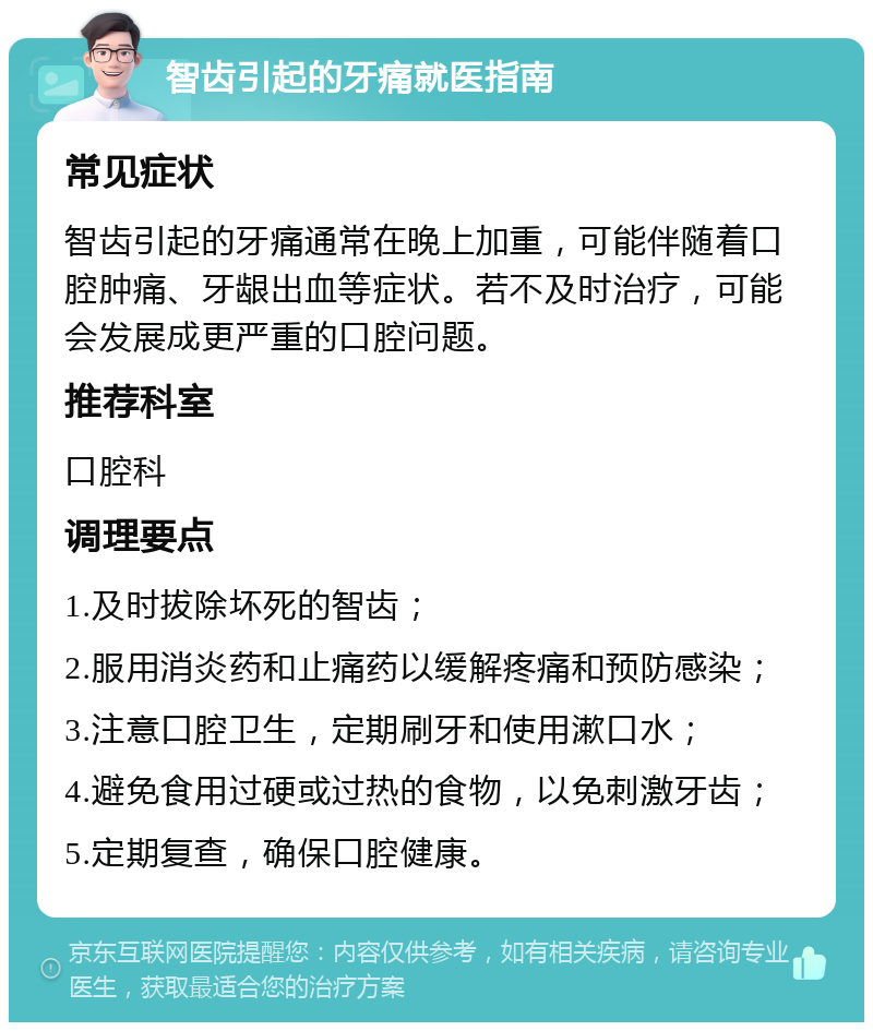 智齿引起的牙痛就医指南 常见症状 智齿引起的牙痛通常在晚上加重，可能伴随着口腔肿痛、牙龈出血等症状。若不及时治疗，可能会发展成更严重的口腔问题。 推荐科室 口腔科 调理要点 1.及时拔除坏死的智齿； 2.服用消炎药和止痛药以缓解疼痛和预防感染； 3.注意口腔卫生，定期刷牙和使用漱口水； 4.避免食用过硬或过热的食物，以免刺激牙齿； 5.定期复查，确保口腔健康。