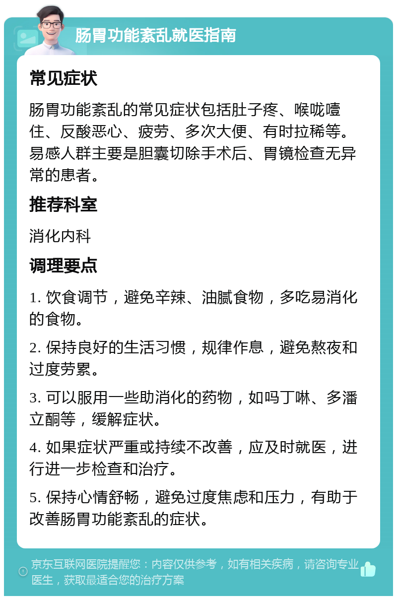 肠胃功能紊乱就医指南 常见症状 肠胃功能紊乱的常见症状包括肚子疼、喉咙噎住、反酸恶心、疲劳、多次大便、有时拉稀等。易感人群主要是胆囊切除手术后、胃镜检查无异常的患者。 推荐科室 消化内科 调理要点 1. 饮食调节，避免辛辣、油腻食物，多吃易消化的食物。 2. 保持良好的生活习惯，规律作息，避免熬夜和过度劳累。 3. 可以服用一些助消化的药物，如吗丁啉、多潘立酮等，缓解症状。 4. 如果症状严重或持续不改善，应及时就医，进行进一步检查和治疗。 5. 保持心情舒畅，避免过度焦虑和压力，有助于改善肠胃功能紊乱的症状。