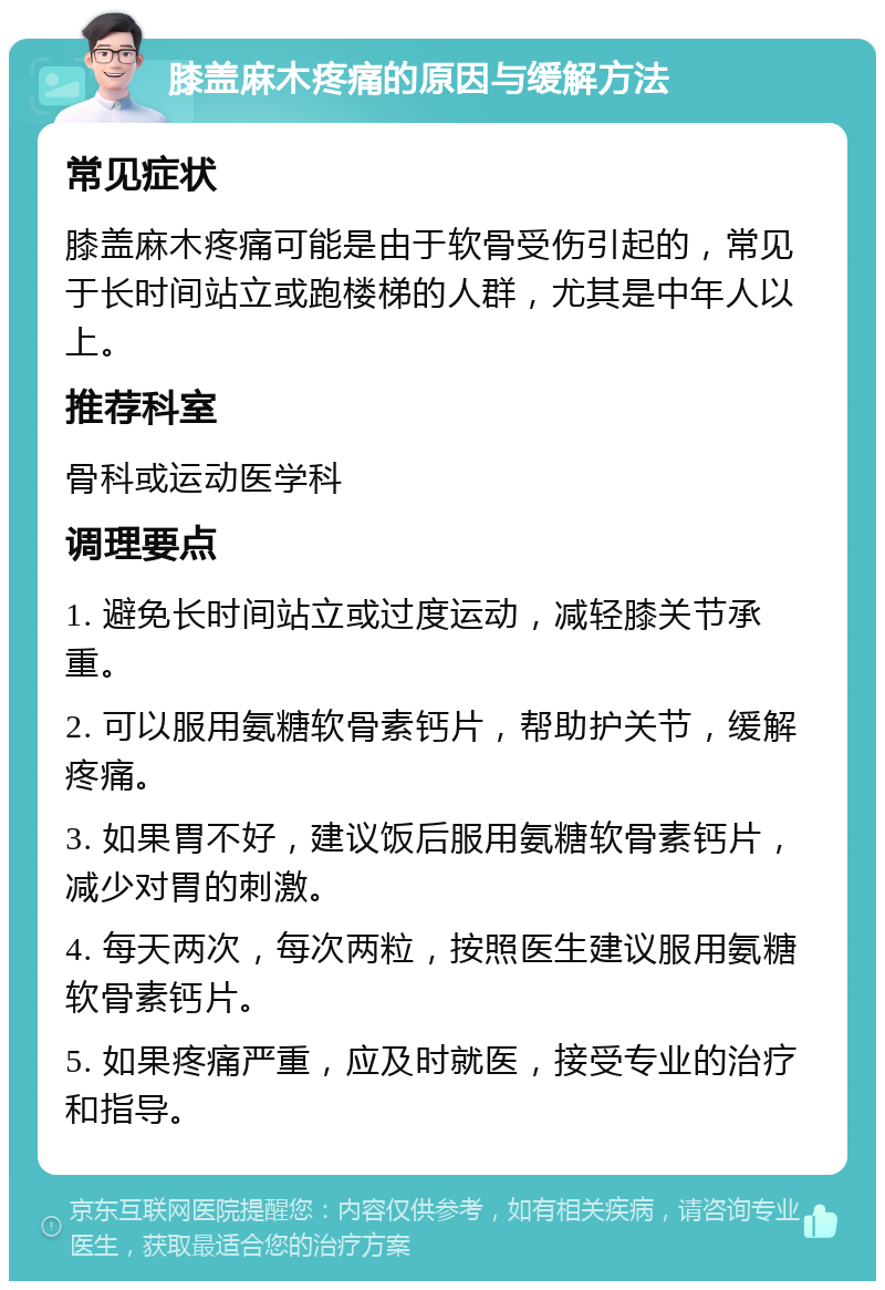 膝盖麻木疼痛的原因与缓解方法 常见症状 膝盖麻木疼痛可能是由于软骨受伤引起的，常见于长时间站立或跑楼梯的人群，尤其是中年人以上。 推荐科室 骨科或运动医学科 调理要点 1. 避免长时间站立或过度运动，减轻膝关节承重。 2. 可以服用氨糖软骨素钙片，帮助护关节，缓解疼痛。 3. 如果胃不好，建议饭后服用氨糖软骨素钙片，减少对胃的刺激。 4. 每天两次，每次两粒，按照医生建议服用氨糖软骨素钙片。 5. 如果疼痛严重，应及时就医，接受专业的治疗和指导。