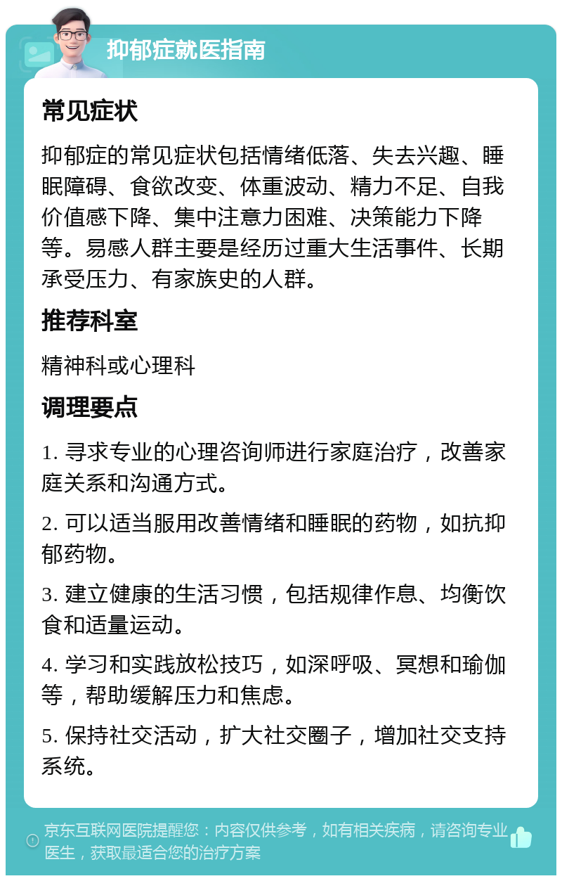 抑郁症就医指南 常见症状 抑郁症的常见症状包括情绪低落、失去兴趣、睡眠障碍、食欲改变、体重波动、精力不足、自我价值感下降、集中注意力困难、决策能力下降等。易感人群主要是经历过重大生活事件、长期承受压力、有家族史的人群。 推荐科室 精神科或心理科 调理要点 1. 寻求专业的心理咨询师进行家庭治疗，改善家庭关系和沟通方式。 2. 可以适当服用改善情绪和睡眠的药物，如抗抑郁药物。 3. 建立健康的生活习惯，包括规律作息、均衡饮食和适量运动。 4. 学习和实践放松技巧，如深呼吸、冥想和瑜伽等，帮助缓解压力和焦虑。 5. 保持社交活动，扩大社交圈子，增加社交支持系统。