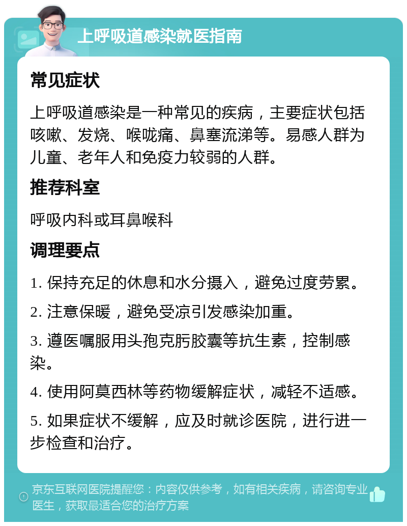 上呼吸道感染就医指南 常见症状 上呼吸道感染是一种常见的疾病，主要症状包括咳嗽、发烧、喉咙痛、鼻塞流涕等。易感人群为儿童、老年人和免疫力较弱的人群。 推荐科室 呼吸内科或耳鼻喉科 调理要点 1. 保持充足的休息和水分摄入，避免过度劳累。 2. 注意保暖，避免受凉引发感染加重。 3. 遵医嘱服用头孢克肟胶囊等抗生素，控制感染。 4. 使用阿莫西林等药物缓解症状，减轻不适感。 5. 如果症状不缓解，应及时就诊医院，进行进一步检查和治疗。