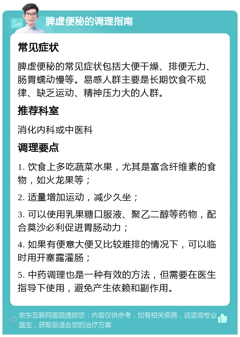 脾虚便秘的调理指南 常见症状 脾虚便秘的常见症状包括大便干燥、排便无力、肠胃蠕动慢等。易感人群主要是长期饮食不规律、缺乏运动、精神压力大的人群。 推荐科室 消化内科或中医科 调理要点 1. 饮食上多吃蔬菜水果，尤其是富含纤维素的食物，如火龙果等； 2. 适量增加运动，减少久坐； 3. 可以使用乳果糖口服液、聚乙二醇等药物，配合莫沙必利促进胃肠动力； 4. 如果有便意大便又比较难排的情况下，可以临时用开塞露灌肠； 5. 中药调理也是一种有效的方法，但需要在医生指导下使用，避免产生依赖和副作用。