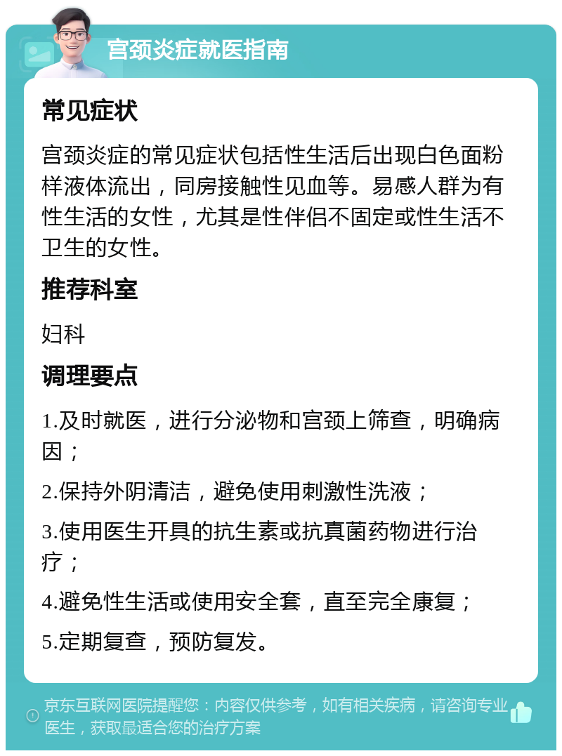 宫颈炎症就医指南 常见症状 宫颈炎症的常见症状包括性生活后出现白色面粉样液体流出，同房接触性见血等。易感人群为有性生活的女性，尤其是性伴侣不固定或性生活不卫生的女性。 推荐科室 妇科 调理要点 1.及时就医，进行分泌物和宫颈上筛查，明确病因； 2.保持外阴清洁，避免使用刺激性洗液； 3.使用医生开具的抗生素或抗真菌药物进行治疗； 4.避免性生活或使用安全套，直至完全康复； 5.定期复查，预防复发。