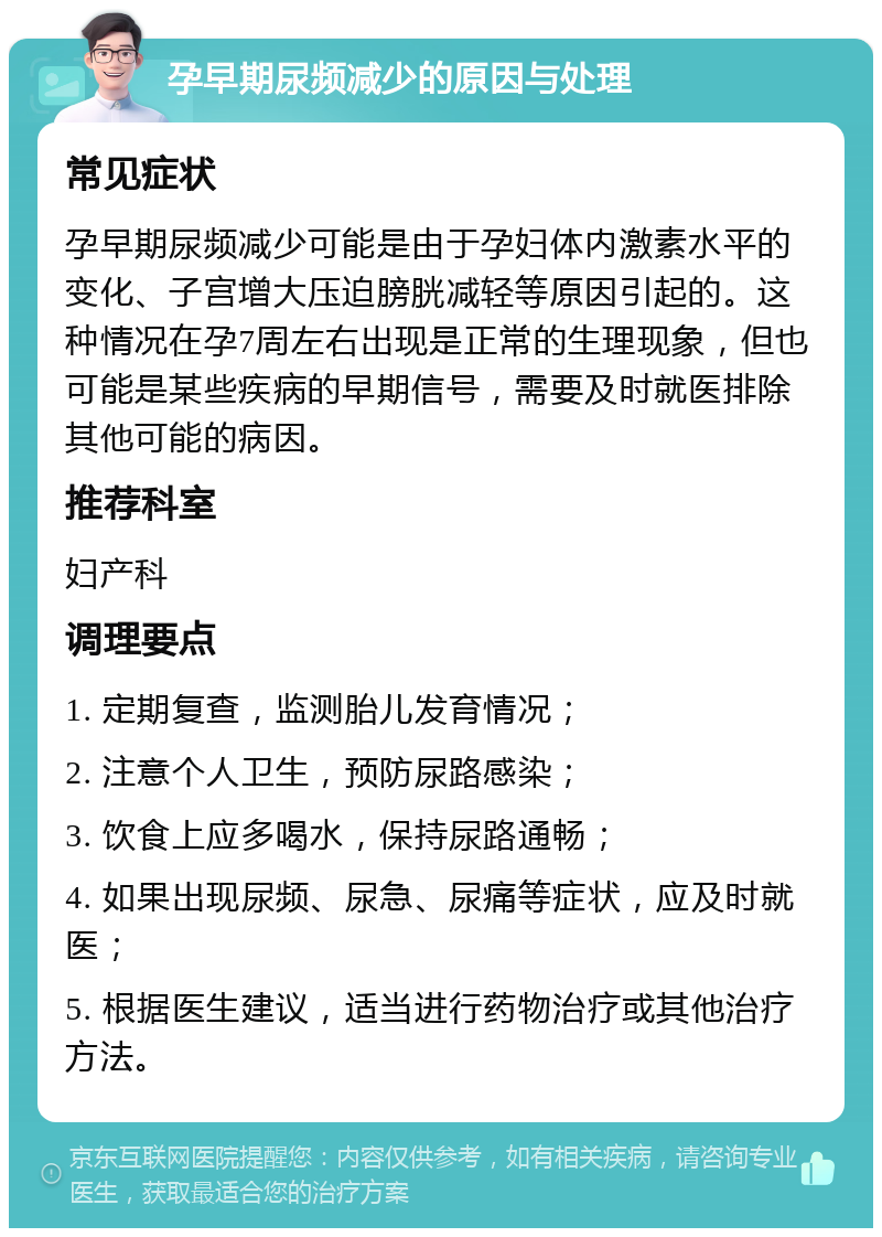 孕早期尿频减少的原因与处理 常见症状 孕早期尿频减少可能是由于孕妇体内激素水平的变化、子宫增大压迫膀胱减轻等原因引起的。这种情况在孕7周左右出现是正常的生理现象，但也可能是某些疾病的早期信号，需要及时就医排除其他可能的病因。 推荐科室 妇产科 调理要点 1. 定期复查，监测胎儿发育情况； 2. 注意个人卫生，预防尿路感染； 3. 饮食上应多喝水，保持尿路通畅； 4. 如果出现尿频、尿急、尿痛等症状，应及时就医； 5. 根据医生建议，适当进行药物治疗或其他治疗方法。