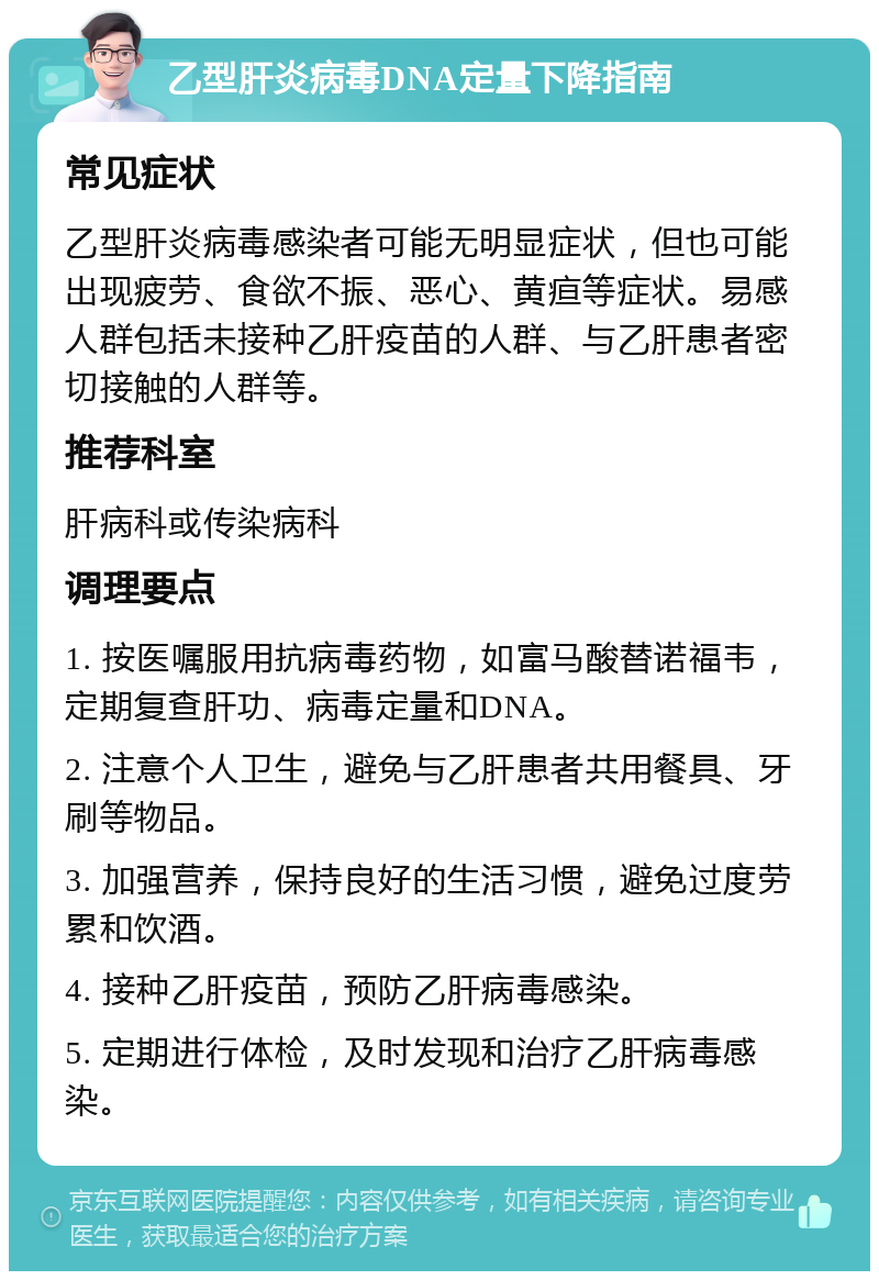 乙型肝炎病毒DNA定量下降指南 常见症状 乙型肝炎病毒感染者可能无明显症状，但也可能出现疲劳、食欲不振、恶心、黄疸等症状。易感人群包括未接种乙肝疫苗的人群、与乙肝患者密切接触的人群等。 推荐科室 肝病科或传染病科 调理要点 1. 按医嘱服用抗病毒药物，如富马酸替诺福韦，定期复查肝功、病毒定量和DNA。 2. 注意个人卫生，避免与乙肝患者共用餐具、牙刷等物品。 3. 加强营养，保持良好的生活习惯，避免过度劳累和饮酒。 4. 接种乙肝疫苗，预防乙肝病毒感染。 5. 定期进行体检，及时发现和治疗乙肝病毒感染。