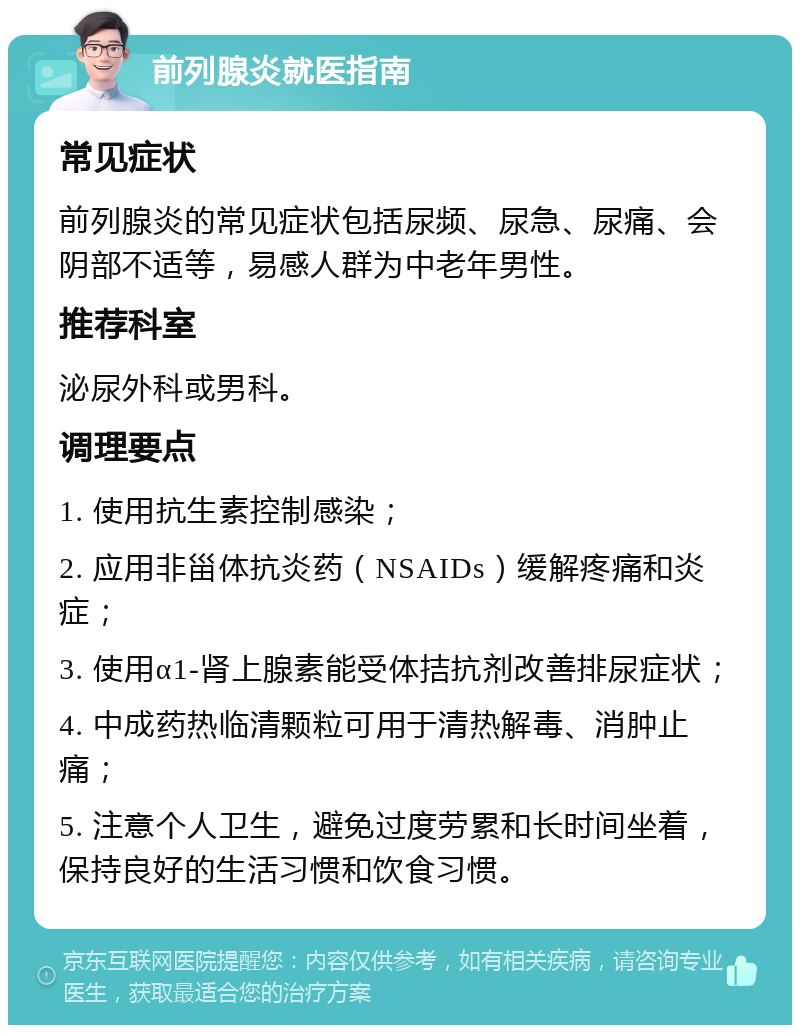 前列腺炎就医指南 常见症状 前列腺炎的常见症状包括尿频、尿急、尿痛、会阴部不适等，易感人群为中老年男性。 推荐科室 泌尿外科或男科。 调理要点 1. 使用抗生素控制感染； 2. 应用非甾体抗炎药（NSAIDs）缓解疼痛和炎症； 3. 使用α1-肾上腺素能受体拮抗剂改善排尿症状； 4. 中成药热临清颗粒可用于清热解毒、消肿止痛； 5. 注意个人卫生，避免过度劳累和长时间坐着，保持良好的生活习惯和饮食习惯。