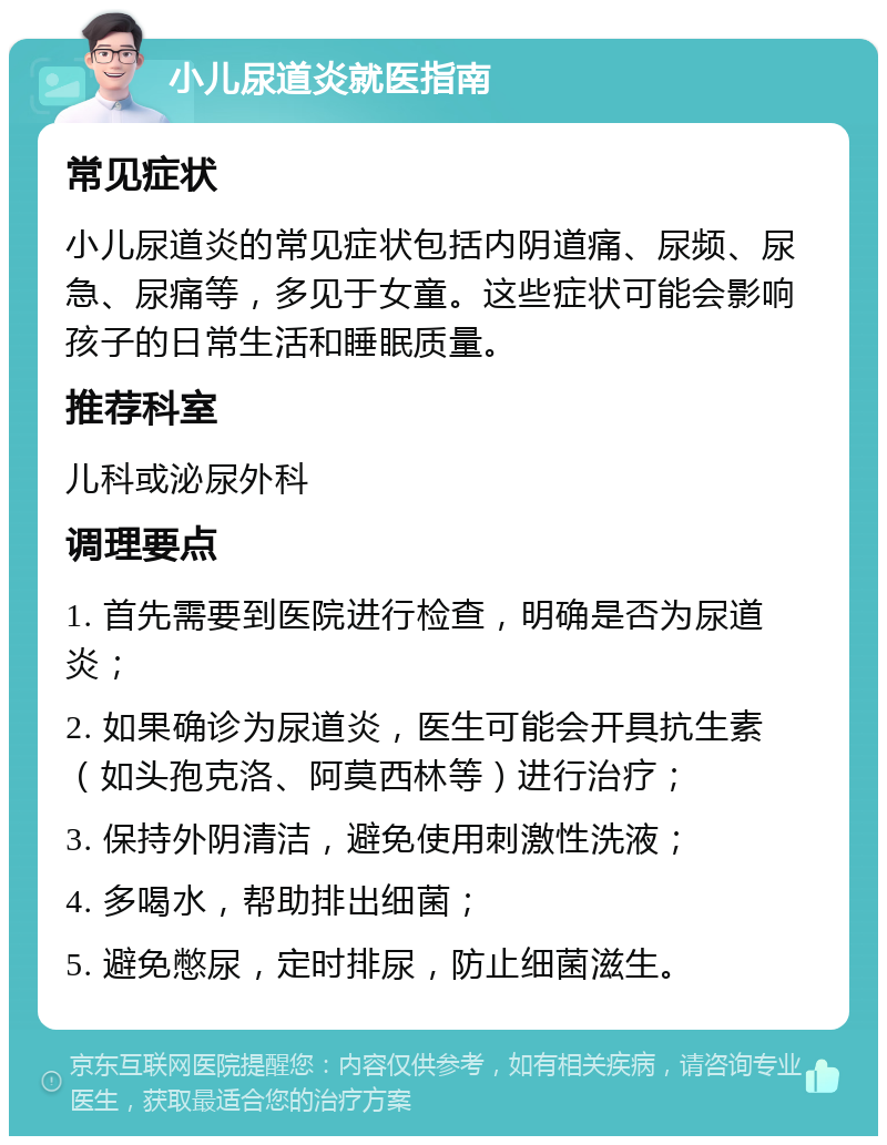 小儿尿道炎就医指南 常见症状 小儿尿道炎的常见症状包括内阴道痛、尿频、尿急、尿痛等，多见于女童。这些症状可能会影响孩子的日常生活和睡眠质量。 推荐科室 儿科或泌尿外科 调理要点 1. 首先需要到医院进行检查，明确是否为尿道炎； 2. 如果确诊为尿道炎，医生可能会开具抗生素（如头孢克洛、阿莫西林等）进行治疗； 3. 保持外阴清洁，避免使用刺激性洗液； 4. 多喝水，帮助排出细菌； 5. 避免憋尿，定时排尿，防止细菌滋生。