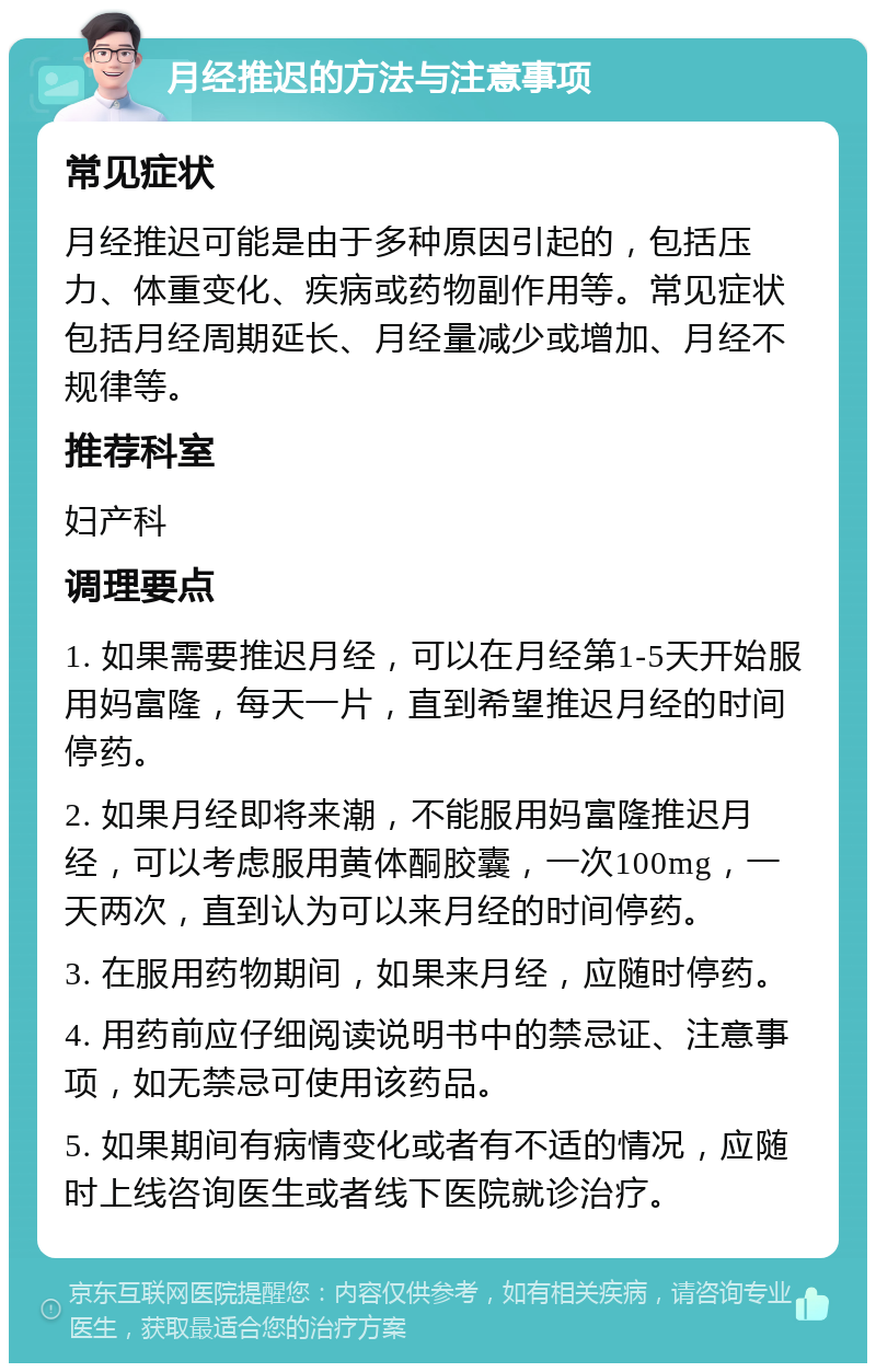 月经推迟的方法与注意事项 常见症状 月经推迟可能是由于多种原因引起的，包括压力、体重变化、疾病或药物副作用等。常见症状包括月经周期延长、月经量减少或增加、月经不规律等。 推荐科室 妇产科 调理要点 1. 如果需要推迟月经，可以在月经第1-5天开始服用妈富隆，每天一片，直到希望推迟月经的时间停药。 2. 如果月经即将来潮，不能服用妈富隆推迟月经，可以考虑服用黄体酮胶囊，一次100mg，一天两次，直到认为可以来月经的时间停药。 3. 在服用药物期间，如果来月经，应随时停药。 4. 用药前应仔细阅读说明书中的禁忌证、注意事项，如无禁忌可使用该药品。 5. 如果期间有病情变化或者有不适的情况，应随时上线咨询医生或者线下医院就诊治疗。