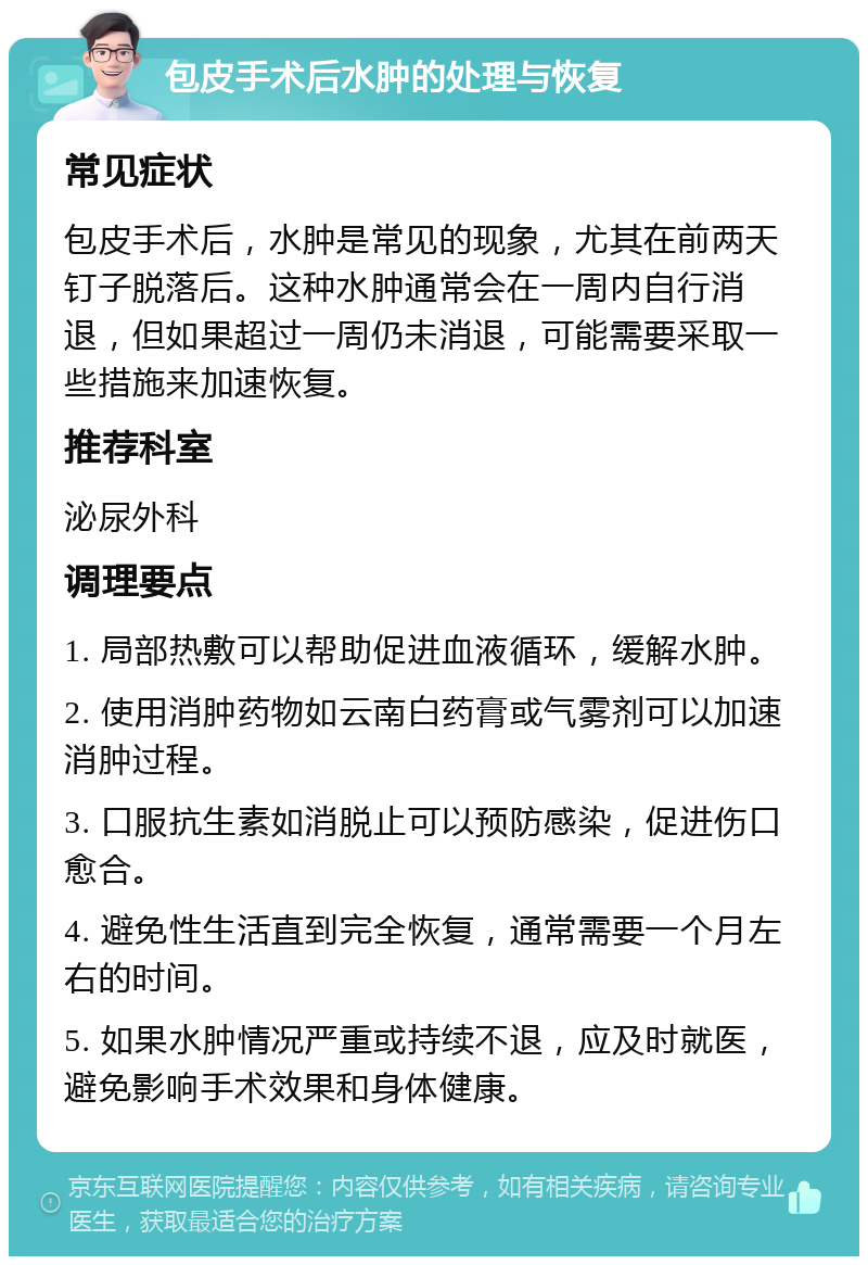 包皮手术后水肿的处理与恢复 常见症状 包皮手术后，水肿是常见的现象，尤其在前两天钉子脱落后。这种水肿通常会在一周内自行消退，但如果超过一周仍未消退，可能需要采取一些措施来加速恢复。 推荐科室 泌尿外科 调理要点 1. 局部热敷可以帮助促进血液循环，缓解水肿。 2. 使用消肿药物如云南白药膏或气雾剂可以加速消肿过程。 3. 口服抗生素如消脱止可以预防感染，促进伤口愈合。 4. 避免性生活直到完全恢复，通常需要一个月左右的时间。 5. 如果水肿情况严重或持续不退，应及时就医，避免影响手术效果和身体健康。