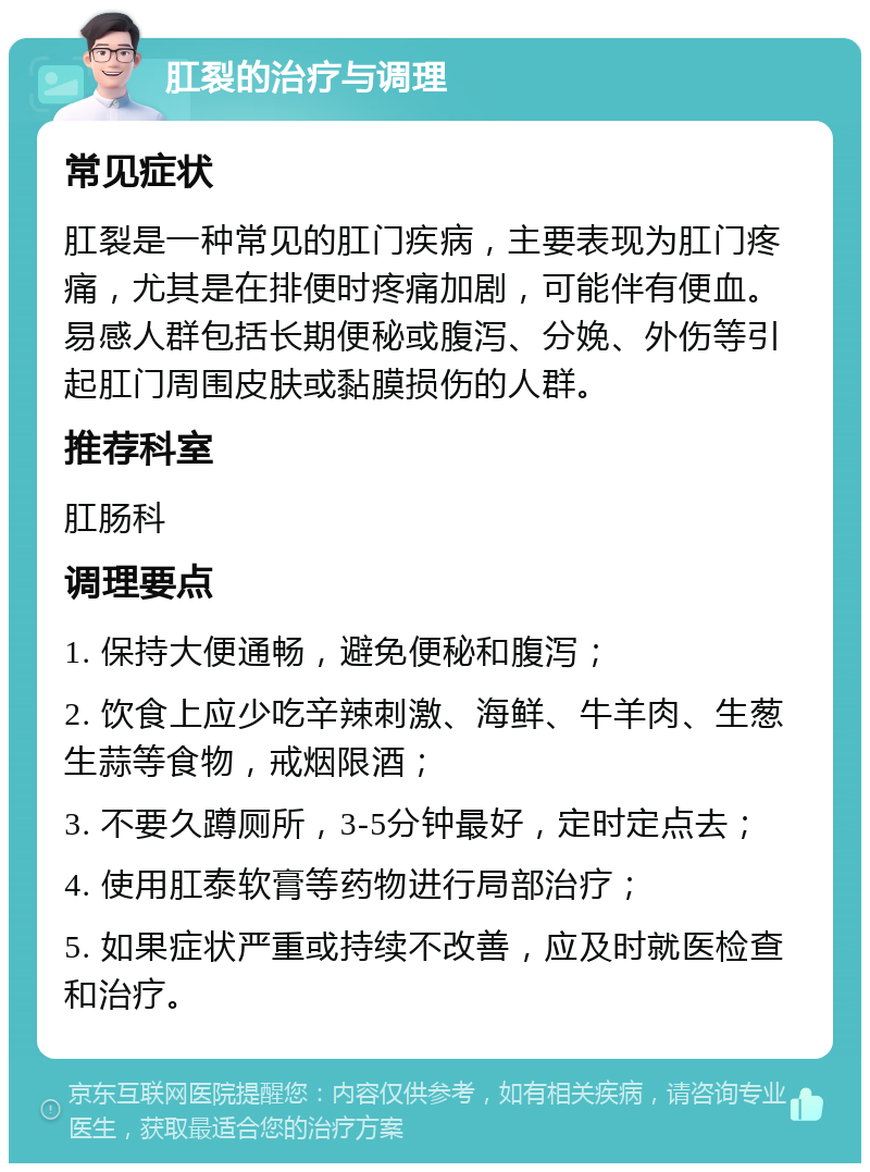 肛裂的治疗与调理 常见症状 肛裂是一种常见的肛门疾病，主要表现为肛门疼痛，尤其是在排便时疼痛加剧，可能伴有便血。易感人群包括长期便秘或腹泻、分娩、外伤等引起肛门周围皮肤或黏膜损伤的人群。 推荐科室 肛肠科 调理要点 1. 保持大便通畅，避免便秘和腹泻； 2. 饮食上应少吃辛辣刺激、海鲜、牛羊肉、生葱生蒜等食物，戒烟限酒； 3. 不要久蹲厕所，3-5分钟最好，定时定点去； 4. 使用肛泰软膏等药物进行局部治疗； 5. 如果症状严重或持续不改善，应及时就医检查和治疗。