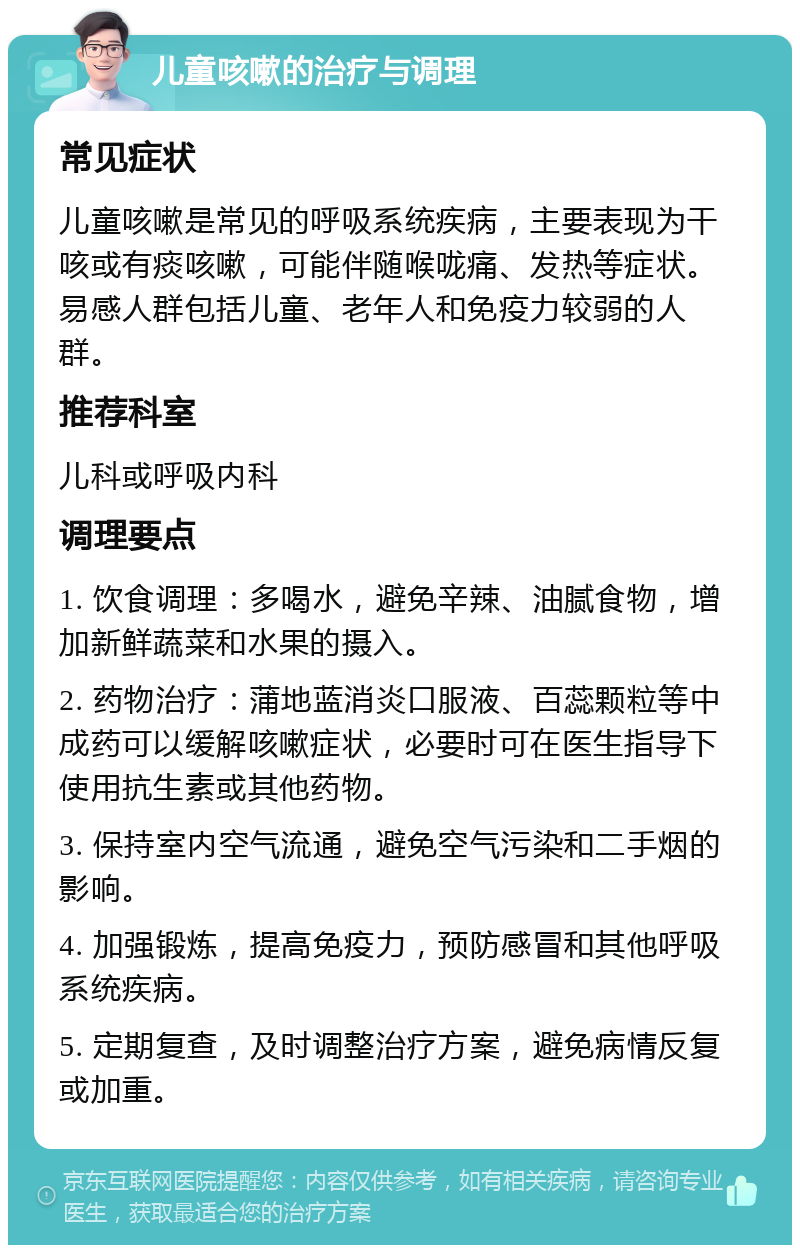 儿童咳嗽的治疗与调理 常见症状 儿童咳嗽是常见的呼吸系统疾病，主要表现为干咳或有痰咳嗽，可能伴随喉咙痛、发热等症状。易感人群包括儿童、老年人和免疫力较弱的人群。 推荐科室 儿科或呼吸内科 调理要点 1. 饮食调理：多喝水，避免辛辣、油腻食物，增加新鲜蔬菜和水果的摄入。 2. 药物治疗：蒲地蓝消炎口服液、百蕊颗粒等中成药可以缓解咳嗽症状，必要时可在医生指导下使用抗生素或其他药物。 3. 保持室内空气流通，避免空气污染和二手烟的影响。 4. 加强锻炼，提高免疫力，预防感冒和其他呼吸系统疾病。 5. 定期复查，及时调整治疗方案，避免病情反复或加重。