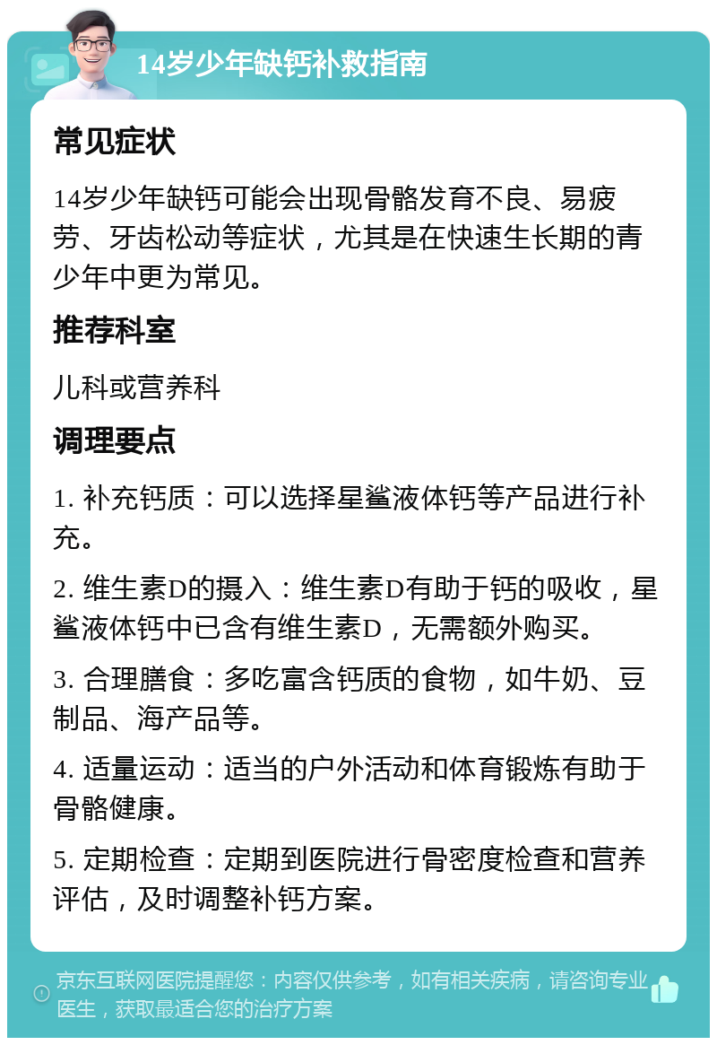 14岁少年缺钙补救指南 常见症状 14岁少年缺钙可能会出现骨骼发育不良、易疲劳、牙齿松动等症状，尤其是在快速生长期的青少年中更为常见。 推荐科室 儿科或营养科 调理要点 1. 补充钙质：可以选择星鲨液体钙等产品进行补充。 2. 维生素D的摄入：维生素D有助于钙的吸收，星鲨液体钙中已含有维生素D，无需额外购买。 3. 合理膳食：多吃富含钙质的食物，如牛奶、豆制品、海产品等。 4. 适量运动：适当的户外活动和体育锻炼有助于骨骼健康。 5. 定期检查：定期到医院进行骨密度检查和营养评估，及时调整补钙方案。