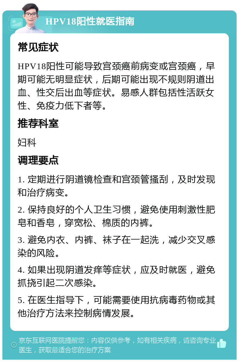 HPV18阳性就医指南 常见症状 HPV18阳性可能导致宫颈癌前病变或宫颈癌，早期可能无明显症状，后期可能出现不规则阴道出血、性交后出血等症状。易感人群包括性活跃女性、免疫力低下者等。 推荐科室 妇科 调理要点 1. 定期进行阴道镜检查和宫颈管搔刮，及时发现和治疗病变。 2. 保持良好的个人卫生习惯，避免使用刺激性肥皂和香皂，穿宽松、棉质的内裤。 3. 避免内衣、内裤、袜子在一起洗，减少交叉感染的风险。 4. 如果出现阴道发痒等症状，应及时就医，避免抓挠引起二次感染。 5. 在医生指导下，可能需要使用抗病毒药物或其他治疗方法来控制病情发展。