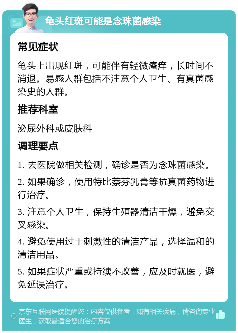 龟头红斑可能是念珠菌感染 常见症状 龟头上出现红斑，可能伴有轻微瘙痒，长时间不消退。易感人群包括不注意个人卫生、有真菌感染史的人群。 推荐科室 泌尿外科或皮肤科 调理要点 1. 去医院做相关检测，确诊是否为念珠菌感染。 2. 如果确诊，使用特比萘芬乳膏等抗真菌药物进行治疗。 3. 注意个人卫生，保持生殖器清洁干燥，避免交叉感染。 4. 避免使用过于刺激性的清洁产品，选择温和的清洁用品。 5. 如果症状严重或持续不改善，应及时就医，避免延误治疗。