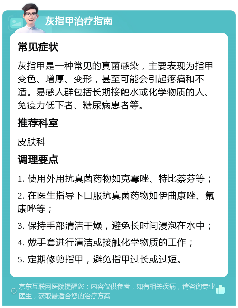 灰指甲治疗指南 常见症状 灰指甲是一种常见的真菌感染，主要表现为指甲变色、增厚、变形，甚至可能会引起疼痛和不适。易感人群包括长期接触水或化学物质的人、免疫力低下者、糖尿病患者等。 推荐科室 皮肤科 调理要点 1. 使用外用抗真菌药物如克霉唑、特比萘芬等； 2. 在医生指导下口服抗真菌药物如伊曲康唑、氟康唑等； 3. 保持手部清洁干燥，避免长时间浸泡在水中； 4. 戴手套进行清洁或接触化学物质的工作； 5. 定期修剪指甲，避免指甲过长或过短。