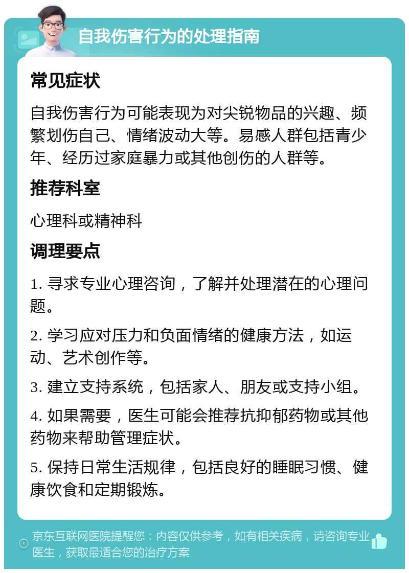 自我伤害行为的处理指南 常见症状 自我伤害行为可能表现为对尖锐物品的兴趣、频繁划伤自己、情绪波动大等。易感人群包括青少年、经历过家庭暴力或其他创伤的人群等。 推荐科室 心理科或精神科 调理要点 1. 寻求专业心理咨询，了解并处理潜在的心理问题。 2. 学习应对压力和负面情绪的健康方法，如运动、艺术创作等。 3. 建立支持系统，包括家人、朋友或支持小组。 4. 如果需要，医生可能会推荐抗抑郁药物或其他药物来帮助管理症状。 5. 保持日常生活规律，包括良好的睡眠习惯、健康饮食和定期锻炼。