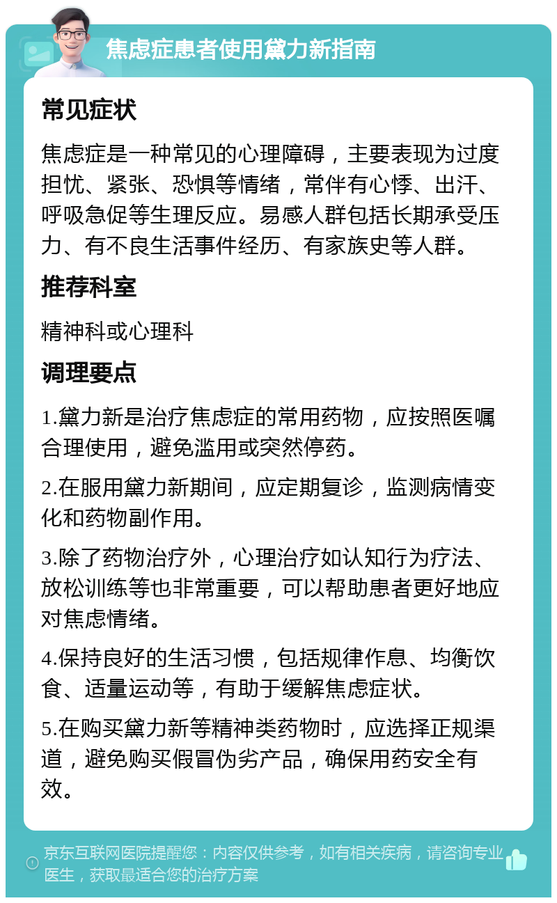 焦虑症患者使用黛力新指南 常见症状 焦虑症是一种常见的心理障碍，主要表现为过度担忧、紧张、恐惧等情绪，常伴有心悸、出汗、呼吸急促等生理反应。易感人群包括长期承受压力、有不良生活事件经历、有家族史等人群。 推荐科室 精神科或心理科 调理要点 1.黛力新是治疗焦虑症的常用药物，应按照医嘱合理使用，避免滥用或突然停药。 2.在服用黛力新期间，应定期复诊，监测病情变化和药物副作用。 3.除了药物治疗外，心理治疗如认知行为疗法、放松训练等也非常重要，可以帮助患者更好地应对焦虑情绪。 4.保持良好的生活习惯，包括规律作息、均衡饮食、适量运动等，有助于缓解焦虑症状。 5.在购买黛力新等精神类药物时，应选择正规渠道，避免购买假冒伪劣产品，确保用药安全有效。