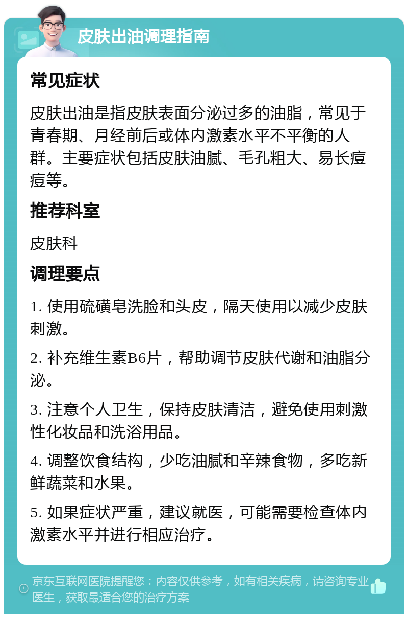 皮肤出油调理指南 常见症状 皮肤出油是指皮肤表面分泌过多的油脂，常见于青春期、月经前后或体内激素水平不平衡的人群。主要症状包括皮肤油腻、毛孔粗大、易长痘痘等。 推荐科室 皮肤科 调理要点 1. 使用硫磺皂洗脸和头皮，隔天使用以减少皮肤刺激。 2. 补充维生素B6片，帮助调节皮肤代谢和油脂分泌。 3. 注意个人卫生，保持皮肤清洁，避免使用刺激性化妆品和洗浴用品。 4. 调整饮食结构，少吃油腻和辛辣食物，多吃新鲜蔬菜和水果。 5. 如果症状严重，建议就医，可能需要检查体内激素水平并进行相应治疗。