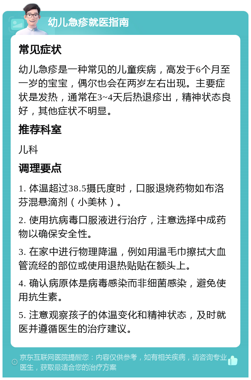 幼儿急疹就医指南 常见症状 幼儿急疹是一种常见的儿童疾病，高发于6个月至一岁的宝宝，偶尔也会在两岁左右出现。主要症状是发热，通常在3~4天后热退疹出，精神状态良好，其他症状不明显。 推荐科室 儿科 调理要点 1. 体温超过38.5摄氏度时，口服退烧药物如布洛芬混悬滴剂（小美林）。 2. 使用抗病毒口服液进行治疗，注意选择中成药物以确保安全性。 3. 在家中进行物理降温，例如用温毛巾擦拭大血管流经的部位或使用退热贴贴在额头上。 4. 确认病原体是病毒感染而非细菌感染，避免使用抗生素。 5. 注意观察孩子的体温变化和精神状态，及时就医并遵循医生的治疗建议。